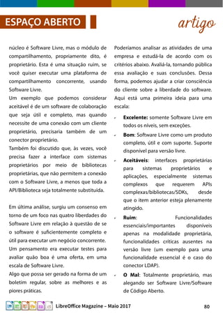 80LibreOffice Magazine – Maio 2017
Poderíamos analisar as atividades de uma
empresa e estudá-la de acordo com os
critérios abaixo. Avaliá-la, tornando pública
essa avaliação e suas conclusões. Dessa
forma, podemos ajudar a criar consciência
do cliente sobre a liberdade do software.
Aqui está uma primeira ideia para uma
escala:
✔ Excelente: somente Software Livre em
todos os níveis, sem exceções.
✔ Bom: Software Livre como um produto
completo, útil e com suporte. Suporte
disponível para versão livre.
✔ Aceitáveis: interfaces proprietárias
para sistemas proprietários e
aplicações, especialmente sistemas
complexos que requerem APIs
complexas/bibliotecas/SDKs, desde
que o item anterior esteja plenamente
atingido.
✔ Ruim: Funcionalidades
essenciais/importantes disponíveis
apenas na modalidade proprietária,
funcionalidades críticas ausentes na
versão livre (um exemplo para uma
funcionalidade essencial é o caso do
conector LDAP).
✔ O Mal: Totalmente proprietário, mas
alegando ser Software Livre/Software
de Código Aberto.
núcleo é Software Livre, mas o módulo de
compartilhamento, propriamente dito, é
proprietário. Esta é uma situação ruim, se
você quiser executar uma plataforma de
compartilhamento concorrente, usando
Software Livre.
Um exemplo que podemos considerar
aceitável é de um software de colaboração
que seja útil e completo, mas quando
necessite de uma conexão com um cliente
proprietário, precisaria também de um
conector proprietário.
Também foi discutido que, às vezes, você
precisa fazer a interface com sistemas
proprietários por meio de bibliotecas
proprietárias, que não permitem a conexão
com o Software Livre, a menos que toda a
API/Biblioteca seja totalmente substituída.
Em última análise, surgiu um consenso em
torno de um foco nas quatro liberdades do
Software Livre em relação à questão de se
o software é suficientemente completo e
útil para executar um negócio concorrente.
Um pensamento era executar testes para
avaliar quão boa é uma oferta, em uma
escala de Software Livre.
Algo que possa ser gerado na forma de um
boletim regular, sobre as melhores e as
piores práticas.
artigoESPAÇO ABERTO
 