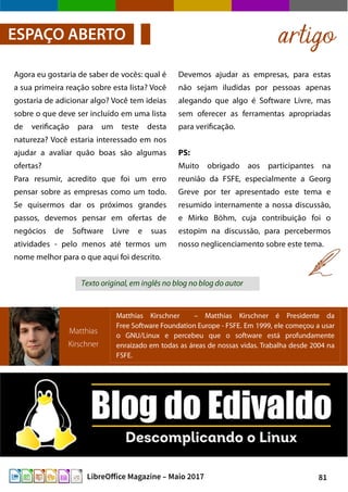 81LibreOffice Magazine – Maio 2017
Devemos ajudar as empresas, para estas
não sejam iludidas por pessoas apenas
alegando que algo é Software Livre, mas
sem oferecer as ferramentas apropriadas
para verificação.
PS:
Muito obrigado aos participantes na
reunião da FSFE, especialmente a Georg
Greve por ter apresentado este tema e
resumido internamente a nossa discussão,
e Mirko Böhm, cuja contribuição foi o
estopim na discussão, para percebermos
nosso neglicenciamento sobre este tema.
Agora eu gostaria de saber de vocês: qual é
a sua primeira reação sobre esta lista? Você
gostaria de adicionar algo? Você tem ideias
sobre o que deve ser incluído em uma lista
de verificação para um teste desta
natureza? Você estaria interessado em nos
ajudar a avaliar quão boas são algumas
ofertas?
Para resumir, acredito que foi um erro
pensar sobre as empresas como um todo.
Se quisermos dar os próximos grandes
passos, devemos pensar em ofertas de
negócios de Software Livre e suas
atividades - pelo menos até termos um
nome melhor para o que aqui foi descrito.
artigoESPAÇO ABERTO
Matthias
Kirschner
Matthias Kirschner – Matthias Kirschner é Presidente da
Free Software Foundation Europe - FSFE. Em 1999, ele começou a usar
o GNU/Linux e percebeu que o software está profundamente
enraizado em todas as áreas de nossas vidas. Trabalha desde 2004 na
FSFE.
Texto original, em inglês no blog no blog do autor
 