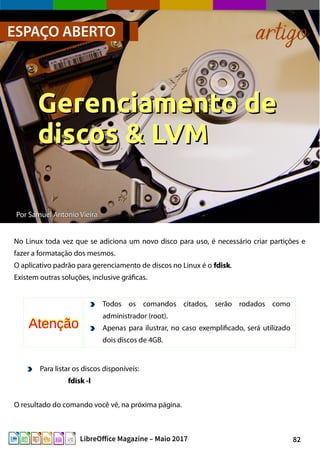 82LibreOffice Magazine – Maio 2017
PorPor Samuel Antonio VieiraSamuel Antonio Vieira
No Linux toda vez que se adiciona um novo disco para uso, é necessário criar partições e
fazer a formatação dos mesmos.
O aplicativo padrão para gerenciamento de discos no Linux é o fdiskfdisk.
Existem outras soluções, inclusive gráficas.
ESPAÇO ABERTO artigo
Gerenciamento deGerenciamento de
discos & LVMdiscos & LVM
Para listar os discos disponíveis:
fdisk -lfdisk -l
O resultado do comando você vê, na próxima página.
Todos os comandos citados, serão rodados como
administrador (root).
Apenas para ilustrar, no caso exemplificado, será utilizado
dois discos de 4GB.
AtençãoAtenção
 