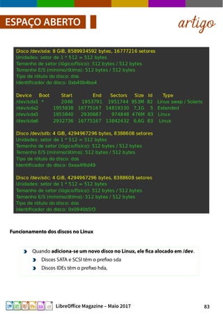 83LibreOffice Magazine – Maio 2017
artigoESPAÇO ABERTO
Funcionamento dos discos no LinuxFuncionamento dos discos no Linux
Quando adiciona-se um novo disco no Linux, ele fica alocado em /dev.
Discos SATA e SCSI têm o prefixo sda
Discos IDEs têm o prefixo hda,
 