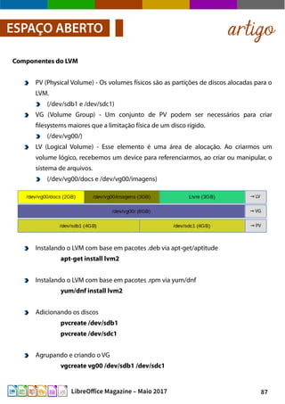 87LibreOffice Magazine – Maio 2017
Componentes do LVM
PV (Physical Volume) - Os volumes físicos são as partições de discos alocadas para o
LVM.
(/dev/sdb1 e /dev/sdc1)
VG (Volume Group) - Um conjunto de PV podem ser necessários para criar
filesystems maiores que a limitação física de um disco rígido.
(/dev/vg00/)
LV (Logical Volume) - Esse elemento é uma área de alocação. Ao criarmos um
volume lógico, recebemos um device para referenciarmos, ao criar ou manipular, o
sistema de arquivos.
(/dev/vg00/docs e /dev/vg00/imagens)
artigoESPAÇO ABERTO
Instalando o LVM com base em pacotes .deb via apt-get/aptitude
apt-get install lvm2
Instalando o LVM com base em pacotes .rpm via yum/dnf
yum/dnf install lvm2
Adicionando os discos
pvcreate /dev/sdb1
pvcreate /dev/sdc1
Agrupando e criando o VG
vgcreate vg00 /dev/sdb1 /dev/sdc1
 