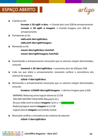 88LibreOffice Magazine – Maio 2017
artigoESPAÇO ABERTO
Criando as LVs:
lvcreate -L 2G vg00 -n docs Criando docs com 2GB de armazenamento→
lvcreate -L 3G vg00 -n imagens Criando imagens com 3GB de→
armazenamento
Formatando as LVs
mkfs.ext4 /dev/vg00/docs
mkfs.ext4 /dev/vg00/imagens
Montando as LVs
mount /dev/vg00/docs /mnt/hd1
mount /dev/vg00/imagens /mnt/hd2
Aumentando o armazenamento (necessário que os volumes estejam desmontados,
umount):
lvextend -L 3G /dev/vg00/docs aumentou docs de 2GB para 3GB→
Cada vez que altera o armazenamento, necessário verificar a consistência dos
sistemas de arquivos
e2fsck -f /dev/vg00/docs
Diminuindo o armazenamento (necessário que os volumes estejam desmontados,
umount):
lvreduce -L2500M /dev/vg00/imagens diminui imagens para 2,5GB→
WARNING: Reducing active logical volume to 2.5 GB
THIS MAY DESTROY YOUR DATA (filesystem etc.)
Do you really want to reduce imagens? [y/n]: y → y para aceitar
Reducing logical volume imagens to 2.5 GB
Logical volume imagens successfully resized
Necessário verificar a consistência dos sistemas de arquivos:
e2fsck -f /dev/vg00/docs
 