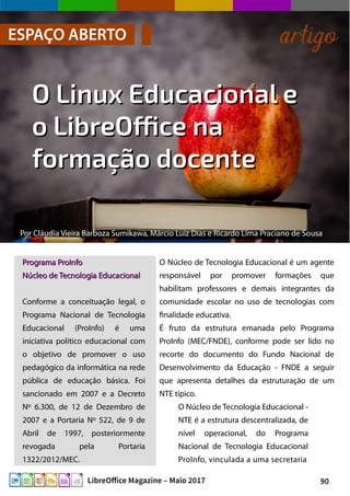 90LibreOffice Magazine – Maio 2017
Por Cláudia Vieira Barboza Sumikawa, Márcio Luiz Dias e Ricardo Lima Praciano de Sousa
ESPAÇO ABERTO artigo
O Linux Educacional eO Linux Educacional e
o LibreOffice nao LibreOffice na
formação docenteformação docente
O Núcleo de Tecnologia Educacional é um agente
responsável por promover formações que
habilitam professores e demais integrantes da
comunidade escolar no uso de tecnologias com
finalidade educativa.
É fruto da estrutura emanada pelo Programa
ProInfo (MEC/FNDE), conforme pode ser lido no
recorte do documento do Fundo Nacional de
Desenvolvimento da Educação - FNDE a seguir
que apresenta detalhes da estruturação de um
NTE típico.
O Núcleo de Tecnologia Educacional -
NTE é a estrutura descentralizada, de
nível operacional, do Programa
Nacional de Tecnologia Educacional
ProInfo, vinculada a uma secretaria
Programa ProInfoPrograma ProInfo
Núcleo de Tecnologia EducacionalNúcleo de Tecnologia Educacional
Conforme a conceituação legal, o
Programa Nacional de Tecnologia
Educacional (ProInfo) é uma
iniciativa político educacional com
o objetivo de promover o uso
pedagógico da informática na rede
pública de educação básica. Foi
sancionado em 2007 e a Decreto
Nº 6.300, de 12 de Dezembro de
2007 e a Portaria Nº 522, de 9 de
Abril de 1997, posteriormente
revogada pela Portaria
1322/2012/MEC.
 