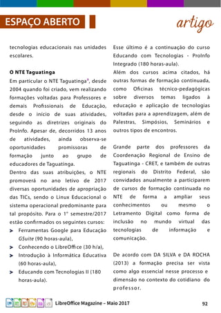 92LibreOffice Magazine – Maio 2017
Esse último é a continuação do curso
Educando com Tecnologias - ProInfo
Integrado (180 horas-aula).
Além dos cursos acima citados, há
outras formas de formação continuada,
como Oficinas técnico-pedagógicas
sobre diversos temas ligados à
educação e aplicação de tecnologias
voltadas para a aprendizagem, além de
Palestras, Simpósios, Seminários e
outros tipos de encontros.
Grande parte dos professores da
Coordenação Regional de Ensino de
Taguatinga - CRET, e também de outras
regionais do Distrito Federal, são
convidados anualmente a participarem
de cursos de formação continuada no
NTE de forma a ampliar seus
conhecimentos ou mesmo o
Letramento Digital como forma de
inclusão no mundo virtual das
tecnologias de informação e
comunicação.
De acordo com DA SILVA e DA ROCHA
(2013) a formação precisa ser vista
como algo essencial nesse processo e
dimensão no contexto do cotidiano do
professor.
tecnologias educacionais nas unidades
escolares.
O NTE Taguatinga
Em particular o NTE Taguatinga3
, desde
2004 quando foi criado, vem realizando
formações voltadas para Professores e
demais Profissionais de Educação,
desde o início de suas atividades,
seguindo as diretrizes originais do
ProInfo. Apesar de, decorridos 13 anos
de atividades, ainda observa-se
oportunidades promissoras de
formação junto ao grupo de
educadores de Taguatinga.
Dentro das suas atribuições, o NTE
promoverá no ano letivo de 2017
diversas oportunidades de apropriação
das TICs, sendo o Linux Educacional o
sistema operacional predominante para
tal propósito. Para o 1° semestre/2017
estão confirmados os seguintes cursos:
Ferramentas Google para Educação
GSuite (90 horas-aula),
Conhecendo o LibreOffi ce (30 h/a),
Introdução à Informática Educativa
(60 horas-aula),
Educando com Tecnologias II (180
horas-aula).
artigoESPAÇO ABERTO
 