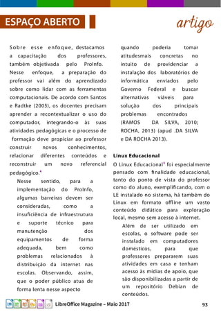 93LibreOffice Magazine – Maio 2017
quando poderia tomar
atitudesmais concretas no
intuito de providenciar a
instalação dos laboratórios de
informática enviados pelo
Governo Federal e buscar
alternativas viáveis para
solução dos principais
problemas encontrados
(RAMOS DA SILVA, 2010;
ROCHA, 2013) (apud .DA SILVA
e DA ROCHA 2013).
Linux Educacional
O Linux Educacional5
foi especialmente
pensado com finalidade educacional,
tanto do ponto de vista do professor
como do aluno, exemplificando, com o
LE instalado no sistema, há também do
Linux em formato offl ine um vasto
conteúdo didático para exploração
local, mesmo sem acesso à internet.
Além de ser utilizado em
escolas, o software pode ser
instalado em computadores
domésticos, para que
professores prepararem suas
atividades em casa e tenham
acesso às mídias de apoio, que
são disponibilizadas a partir de
um repositório Debian de
conteúdos.
Sobre esse enfoque, destacamos
a capacitação dos professores,
também objetivada pelo ProInfo.
Nesse enfoque, a preparação do
professor vai além do aprendizado
sobre como lidar com as ferramentas
computacionais. De acordo com Santos
e Radtke (2005), os docentes precisam
aprender a recontextualizar o uso do
computador, integrando-o às suas
atividades pedagógicas e o processo de
formação deve propiciar ao professor
construir novos conhecimentos,
relacionar diferentes conteúdos e
reconstruir um novo referencial
pedagógico.4
Nesse sentido, para a
implementação do ProInfo,
algumas barreiras devem ser
consideradas, como a
insuficiência de infraestrutura
e suporte técnico para
manutenção dos
equipamentos de forma
adequada, bem como
problemas relacionados à
distribuição da internet nas
escolas. Observando, assim,
que o poder público atua de
forma lenta nesse aspecto
artigoESPAÇO ABERTO
 