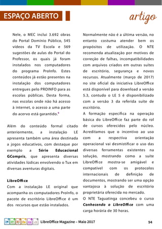 94LibreOffice Magazine – Maio 2017
Normalmente não é a última versão, no
entanto costuma atender bem os
propósitos de utilização. O NTE
recomenda atualização por motivos de
correção de falhas, incompatibilidades
com arquivos criados em outras suítes
de escritório, segurança e novos
recursos. Atualmente (março de 2017)
no site oficial da iniciativa LibreOffi ce
está disponível para download a versão
5.3, contudo o LE 5 é disponibilizado
com a versão 3 da referida suíte de
escritório.
A formação específica na operação
básica do LibreOffi ce faz parte do rol
de cursos oferecidos pelo núcleo.
Acreditamos que o incentivo ao uso
com a respectiva orientação
operacional vai desmistificar o uso das
diversas ferramentas existentes na
solução, mostrando como a suíte
LibreOffi ce mostra-se amigável e
compatível com os protocolos
internacionais de definição de
documentos, mostrando ser uma opção
vantajosa à solução de escritório
proprietária oferecida no mercado.
O NTE Taguatinga concebeu o curso
Conhecendo o LibreOffi ce com uma
carga horária de 30 horas.
Nele, o MEC inclui 3.692 obras
do Portal Domínio Público, 545
vídeos da TV Escola e 569
sugestões de aulas do Portal do
Professor, os quais já foram
instalados nos computadores
do programa ProInfo. Estes
conteúdos já estão presentes na
instalação dos computadores
entregues pelo PROINFO para as
escolas públicas. Desta forma,
nas escolas onde não há acesso
à internet, o acesso a uma parte
do acervo está garantido.6
Além do conteúdo formal citado
anteriormente, a instalação LE
apresenta também uma área destinada
a jogos educativos, com destaque por
exemplo a Série Educacional
GCompris, que apresenta diversas
atividades lúdicas envolvendo o Tux em
diversas aventuras digitais.
LibreOffice
Com a instalação LE original que
acompanha os computadores ProInfo, o
pacote de escritório LibreOffi ce é um
dos recursos que estão instalados.
artigoESPAÇO ABERTO
 