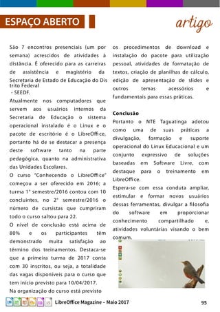95LibreOffice Magazine – Maio 2017
os procedimentos de download e
instalação do pacote para utilização
pessoal, atividades de formatação de
textos, criação de planilhas de cálculo,
edição de apresentação de slides e
outros temas acessórios e
fundamentais para essas práticas.
Conclusão
Portanto o NTE Taguatinga adotou
como uma de suas práticas a
divulgação, formação e suporte
operacional do Linux Educacional e um
conjunto expressivo de soluções
baseadas em Software Livre, com
destaque para o treinamento em
LibreOffi ce.
Espera-se com essa conduta ampliar,
estimular e formar novos usuários
dessas ferramentas, divulgar a filosofia
do software em proporcionar
conhecimento compartilhado e,
atividades voluntárias visando o bem
comum.
São 7 encontros presenciais (um por
semana) acrescidos de atividades à
distância. É oferecido para as carreiras
de assistência e magistério da
Secretaria de Estado de Educação do Dis
trito Federal
- SEEDF.
Atualmente nos computadores que
servem aos usuários internos da
Secretaria de Educação o sistema
operacional instalado é o Linux e o
pacote de escritório é o LibreOffi ce,
portanto há de se destacar a presença
deste software tanto na parte
pedagógica, quanto na administrativa
das Unidades Escolares.
O curso “Conhecendo o LibreOffi ce”
começou a ser oferecido em 2016; a
turma 1° semestre/2016 contou com 10
concluintes, no 2° semestre/2016 o
número de cursistas que cumpriram
todo o curso saltou para 22.
O nível de conclusão está acima de
80% e os participantes têm
demonstrado muita satisfação ao
término dos treinamentos. Destaca-se
que a primeira turma de 2017 conta
com 30 inscritos, ou seja, a totalidade
das vagas disponíveis para o curso que
tem início previsto para 10/04/2017.
Na organização do curso está previsto
artigoESPAÇO ABERTO
 