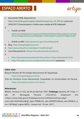 96LibreOffice Magazine – Maio 2017
1. Documento FNDE, disponível em
https://www.fnde.gov.br/sigetec/upload/manuais/cat_crit_NTE.doc acesso em
20/03/2017 (Caracterização e Critérios para criação de NTE) Adaptado.
2.
● ProInfo no FNDE:
http://www.fnde.gov.br/component/k2/item/6429-proinfo-programa-nacional-
de-tecnologia-educacional?highlight=YToxOntpOjA7czo3OiJwcm9pbmZvIjt9
● ProInfo no MEC: http://portal.mec.gov.br/proinfo/proinfo
3. Blog - http://ntetag.blogspot.com.br/
4. http://www.cchla.ufrn.br/interlegere/13/pdf/es02.pdf
5. Linux Educacional LE - (https://linuxeducacional.c3sl.ufpr.br/)
6.
● http://www.automacaoindustrial.info/conheca-o-linux-educacional-5-0/ e
● https://linuxeducacional.c3sl.ufpr.br/LE4/versao.html (adaptado)
artigoESPAÇO ABERTO
Saber mais
Blog do Núcleo de Tecnologia Educacional de Taguatinga
http://ntetag.blogspot.com.br/
Sítio da iniciativa Linux Educacional, hospedado na Universidade do Paraná,
https://linuxeducacional.c3sl.ufpr.br
Referências
BRASIL. Portaria nº 522, de 09 de abril de 1997. Fndelegis. Brasília, DF: Fnde, 11
abr. 97. (Revogada Portaria 1322/2012). Disponível em:
<https://www.fnde.gov.br/fndelegis/action/UrlPublicasAction.php?
acao=abrirAtoPublico&sgl_tipo=POR&num_ato=00000522&seq_ato=000&vlr_a
no=1997&sgl_orgao=MED>. Acesso em: 19 mar. 2017.
 