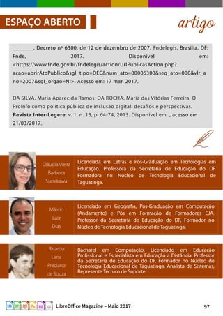 97LibreOffice Magazine – Maio 2017
artigoESPAÇO ABERTO
_______. Decreto nº 6300, de 12 de dezembro de 2007. Fndelegis. Brasília, DF:
Fnde, 2017. Disponível em:
<https://www.fnde.gov.br/fndelegis/action/UrlPublicasAction.php?
acao=abrirAtoPublico&sgl_tipo=DEC&num_ato=00006300&seq_ato=000&vlr_a
no=2007&sgl_orgao=NI>. Acesso em: 17 mar. 2017.
DA SILVA, Maria Aparecida Ramos; DA ROCHA, Maria das Vitórias Ferreira. O
ProInfo como política pública de inclusão digital: desafios e perspectivas.
Revista Inter-Legere, v. 1, n. 13, p. 64-74, 2013. Disponível em , acesso em
21/03/2017.
Ricardo
Lima
Praciano
de Souza
Bacharel em Computação, Licenciado em Educação
Profissional e Especialista em Educação a Distância. Professor
da Secretaria de Educação do DF, Formador no Núcleo de
Tecnologia Educacional de Taguatinga. Analista de Sistemas,
Represente Técnico de Suporte.
Márcio
Luiz
Dias
Licenciado em Geografia, Pós-Graduação em Computação
(Andamento) e Pós em Formação de Formadores EJA.
Professor da Secretaria de Educação do DF, Formador no
Núcleo de Tecnologia Educacional de Taguatinga.
Cláudia Vieira
Barboza
Sumikawa
Licenciada em Letras e Pós-Graduação em Tecnologias em
Educação. Professora da Secretaria de Educação do DF.
Formadora no Núcleo de Tecnologia Educacional de
Taguatinga.
 
