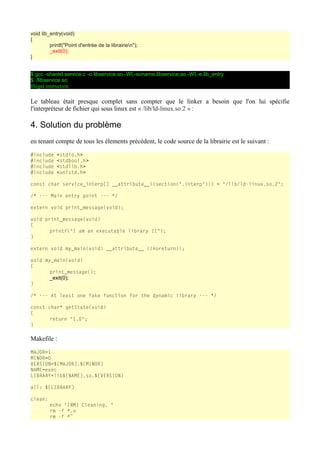 void lib_entry(void)
{
printf("Point d'entrée de la librairien");
_exit(0);
}
$ gcc -shared service.c -o libservice.so -Wl,-soname,libservice.so -Wl,-e,lib_entry
$ ./libservice.so
Illegal instruction
Le tableau était presque complet sans compter que le linker a besoin que l'on lui spécifie
l'interpréteur de fichier qui sous linux est « /lib/ld-linux.so.2 » :
4. Solution du problème
en tenant compte de tous les élements précédent, le code source de la librairie est le suivant :
#include <stdio.h>
#include <stdbool.h>
#include <stdlib.h>
#include <unistd.h>
const char service_interp[] __attribute__((section(".interp"))) = "/lib/ld-linux.so.2";
/* --- Main entry point --- */
extern void print_message(void);
void print_message(void)
{
printf("I am an executable library !!");
}
extern void my_main(void) __attribute__ ((noreturn));
void my_main(void)
{
print_message();
_exit(0);
}
/* --- At least one fake function for the dynamic library --- */
const char* getState(void)
{
return "1.0";
}
Makefile :
MAJOR=1
MINOR=0
VERSION=${MAJOR}.${MINOR}
NAME=exec
LIBRARY=lib${NAME}.so.${VERSION}
all: ${LIBRARY}
clean:
echo "[RM] Cleaning. "
rm -f *.o
rm -f *~
 