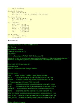rm -f ${LIBRARY}
${LIBRARY}: libexec.o
echo "[LD] $^ -> $@ "
gcc -shared $^ -o $@ -Wl,-soname,$@ -Wl,-e,my_main
libexec.o:libexec.c
echo "[CC] $^ -> $@ "
gcc -Wall -fPIC -c $^ -o $@
test: ${LIBRARY}
echo "[CHK] Library"
ls -al ./${LIBRARY}
file ./${LIBRARY}
readelf -l ./${LIBRARY}
nm ./${LIBRARY}
ldd ./${LIBRARY}
run: ${LIBRARY}
echo "[RUN] Library."
./${LIBRARY}
Démonstration :
$ make clean && make && make test && make run
[RM] Cleaning.
[CC] libexec.c -> libexec.o
[LD] libexec.o -> libexec.so.1.0
[CHK] Library
-rwxrwxr-x 1 tgayet tgayet 7201 juil. 23 21:40 ./libexec.so.1.0
./libexec.so.1.0: ELF 32-bit LSB shared object, Intel 80386, version 1 (SYSV), dynamically linked (uses
shared libs), BuildID[sha1]=0xbe6c7bc2c2cf1500bd40af04670d5ca898ec52eb, not stripped
Elf file type is DYN (Shared object file)
Entry point 0x60e
There are 9 program headers, starting at offset 52
Program Headers:
Type Offset VirtAddr PhysAddr FileSiz MemSiz Flg Align
PHDR 0x000034 0x00000034 0x00000034 0x00120 0x00120 R E 0x4
INTERP 0x0006e0 0x000006e0 0x000006e0 0x00013 0x00013 R 0x1
[Requesting program interpreter: /lib/ld-linux.so.2]
LOAD 0x000000 0x00000000 0x00000000 0x00834 0x00834 R E 0x1000
LOAD 0x000ee4 0x00001ee4 0x00001ee4 0x00138 0x00140 RW 0x1000
DYNAMIC 0x000f00 0x00001f00 0x00001f00 0x000e8 0x000e8 RW 0x4
NOTE 0x000154 0x00000154 0x00000154 0x00024 0x00024 R 0x4
GNU_EH_FRAME 0x0006f4 0x000006f4 0x000006f4 0x00044 0x00044 R 0x4
GNU_STACK 0x000000 0x00000000 0x00000000 0x00000 0x00000 RW 0x4
GNU_RELRO 0x000ee4 0x00001ee4 0x00001ee4 0x0011c 0x0011c R 0x1
Section to Segment mapping:
 