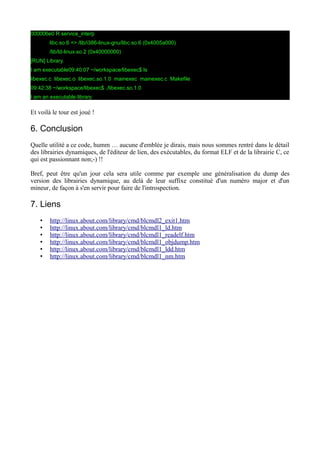 000006e0 R service_interp
libc.so.6 => /lib/i386-linux-gnu/libc.so.6 (0x4005a000)
/lib/ld-linux.so.2 (0x40000000)
[RUN] Library.
I am executable09:40:07 ~/workspace/libexec$ ls
libexec.c libexec.o libexec.so.1.0 mainexec mainexec.c Makefile
09:42:38 ~/workspace/libexec$ ./libexec.so.1.0
I am an executable library
Et voilà le tour est joué !
6. Conclusion
Quelle utilité a ce code, humm … aucune d'emblée je dirais, mais nous sommes rentré dans le détail
des librairies dynamiques, de l'éditeur de lien, des exécutables, du format ELF et de la librairie C, ce
qui est passionnant non;-) !!
Bref, peut être qu'un jour cela sera utile comme par exemple une généralisation du dump des
version des librairies dynamique, au delà de leur suffixe constitué d'un numéro major et d'un
mineur, de façon à s'en servir pour faire de l'introspection.
7. Liens
• http://linux.about.com/library/cmd/blcmdl2_exit1.htm
• http://linux.about.com/library/cmd/blcmdl1_ld.htm
• http://linux.about.com/library/cmd/blcmdl1_readelf.htm
• http://linux.about.com/library/cmd/blcmdl1_objdump.htm
• http://linux.about.com/library/cmd/blcmdl1_ldd.htm
• http://linux.about.com/library/cmd/blcmdl1_nm.htm
 