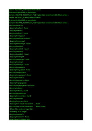 $ export ANDROID_NDK=/opt/android-ndk-r9c
$ mkdir androidbuild && cd androidbuild
$ cmake -DCMAKE_TOOLCHAIN_FILE=/opt/android-cmake/android.toolchain.cmake ..
$ export ANDROID_NDK=/opt/android-ndk-r9c
$ mkdir androidbuild && cd androidbuild
$ cmake -DCMAKE_TOOLCHAIN_FILE=/opt/android-cmake/android.toolchain.cmake ..
-- Looking for dlfcn.h
-- Looking for dlfcn.h - found
-- Looking for fcntl.h
-- Looking for fcntl.h - found
-- Looking for inttypes.h
-- Looking for inttypes.h - found
-- Looking for memory.h
-- Looking for memory.h - found
-- Looking for stdint.h
-- Looking for stdint.h - found
-- Looking for stdlib.h
-- Looking for stdlib.h - found
-- Looking for strings.h
-- Looking for strings.h - found
-- Looking for string.h
-- Looking for string.h - found
-- Looking for sys/stat.h
-- Looking for sys/stat.h - found
-- Looking for sys/types.h
-- Looking for sys/types.h - found
-- Looking for unistd.h
-- Looking for unistd.h - found
-- Looking for getpagesize
-- Looking for getpagesize - not found
-- Looking for bcopy
-- Looking for bcopy - found
-- Looking for memmove
-- Looking for memmove - found
-- Looking for mmap
-- Looking for mmap - found
-- Looking for 4 include files stdlib.h, ..., float.h
-- Looking for 4 include files stdlib.h, ..., float.h - found
-- Check if the system is big endian
-- Searching 16 bit integer
-- Looking for stddef.h
-- Looking for stddef.h - found
-- Check size of unsigned short

 