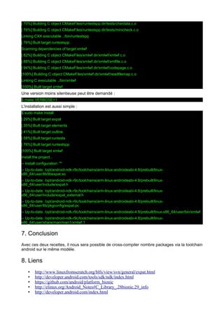 [ 70%] Building C object CMakeFiles/runtestspp.dir/tests/chardata.c.o
[ 76%] Building C object CMakeFiles/runtestspp.dir/tests/minicheck.c.o
Linking CXX executable ../bin/runtestspp
[ 76%] Built target runtestspp
Scanning dependencies of target xmlwf
[ 82%] Building C object CMakeFiles/xmlwf.dir/xmlwf/xmlwf.c.o
[ 88%] Building C object CMakeFiles/xmlwf.dir/xmlwf/xmlfile.c.o
[ 94%] Building C object CMakeFiles/xmlwf.dir/xmlwf/codepage.c.o
[100%] Building C object CMakeFiles/xmlwf.dir/xmlwf/readfilemap.c.o
Linking C executable ../bin/xmlwf
[100%] Built target xmlwf

Une version moins silentieuse peut être demandé :
$ make VERBOSE=1

L'installation est aussi simple :
$ sudo make install
[ 29%] Built target expat
[ 35%] Built target elements
[ 41%] Built target outline
[ 58%] Built target runtests
[ 76%] Built target runtestspp
[100%] Built target xmlwf
Install the project...
-- Install configuration: ""
-- Up-to-date: /opt/android-ndk-r9c/toolchains/arm-linux-androideabi-4.8/prebuilt/linuxx86_64/user/lib/libexpat.so
-- Up-to-date: /opt/android-ndk-r9c/toolchains/arm-linux-androideabi-4.8/prebuilt/linuxx86_64/user/include/expat.h
-- Up-to-date: /opt/android-ndk-r9c/toolchains/arm-linux-androideabi-4.8/prebuilt/linuxx86_64/user/include/expat_external.h
-- Up-to-date: /opt/android-ndk-r9c/toolchains/arm-linux-androideabi-4.8/prebuilt/linuxx86_64/user/lib/pkgconfig/expat.pc
-- Up-to-date: /opt/android-ndk-r9c/toolchains/arm-linux-androideabi-4.8/prebuilt/linux-x86_64/user/bin/xmlwf
-- Up-to-date: /opt/android-ndk-r9c/toolchains/arm-linux-androideabi-4.8/prebuilt/linuxx86_64/user/share/man/man1/xmlwf.1

7. Conclusion
Avec ces deux recettes, il nous sera possible de cross-compiler nombre packages via la toolchain
android sur le même modèle.

8. Liens
•
•
•
•
•

http://www.linuxfromscratch.org/blfs/view/svn/general/expat.html
http://developer.android.com/tools/sdk/ndk/index.html
https://github.com/android/platform_bionic
http://elinux.org/Android_Notes#C_Library_.28bionic.29_info
http://developer.android.com/index.html

 
