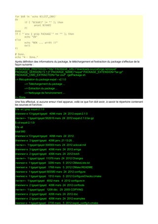 for VAR in `echo ${LIST_ENV}`
do
if [ "${VAR}" != "" ]; then
unset ${VAR}
fi
done
if [ "`env | grep PACKAGE`" == "" ]; then
echo "OK"
else
echo "NOK ... arrêt !!"
exit
fi
# Done.
echo "<-- Done."

Après définition des informations du package, le téléchargement et l'extraction du package s'effectue de la
façon suivante :
$ PACKAGE_PROTOCOL="http" PACKAGE_URL="downloads.sourceforge.net/expat"
PACKAGE_VERSION="2.1.0" PACKAGE_NAME="expat" PACKAGE_EXTENSION="tar.gz"
PACKAGE_CMD_EXTRACTION="tar zxvf" ./getPackage.sh
--> Récupération du package expat - v2.1.0
--> Téléchargement du package ...
--> Extraction du package ...
--> Nettoyage de l'environement ...
<-- Done.
Une fois effectué, si aucune erreur n'est apparue, voilà ce que l'on doit avoir, à savoir le répertoire contenant
les sources et l'archive :
$ ls -al | grep expat-2.1.0
drwxrwxr-x 13 tgayet tgayet 4096 mars 24 2012 expat-2.1.0
-rw-rw-r-- 1 tgayet tgayet 562616 mars 24 2012 expat-2.1.0.tar.gz
$ cd expat-2.1.0/
$ ls -al
total 980
drwxrwxr-x 13 tgayet tgayet 4096 mars 24 2012 .
drwxrwxr-x 3 tgayet tgayet 4096 janv. 21 13:26 ..
-rw-rw-r-- 1 tgayet tgayet 304569 mars 24 2012 aclocal.m4
drwxrwxr-x 3 tgayet tgayet 4096 mars 24 2012 amiga
drwxrwxr-x 2 tgayet tgayet 4096 mars 24 2012 bcb5
-rw-rw-r-- 1 tgayet tgayet 11379 mars 24 2012 Changes
-rwxrwxr-x 1 tgayet tgayet 3299 mars 5 2012 CMakeLists.txt
-rwxrwxr-x 1 tgayet tgayet 1768 mars 5 2012 CMake.README
-rwxrwxr-x 1 tgayet tgayet 565580 mars 24 2012 configure
-rwxrwxr-x 1 tgayet tgayet 1512 mars 5 2012 ConfigureChecks.cmake
-rw-rw-r-- 1 tgayet tgayet 4652 mars 4 2012 configure.in
drwxrwxr-x 2 tgayet tgayet 4096 mars 24 2012 conftools
-rw-rw-r-- 1 tgayet tgayet 1208 déc. 29 2005 COPYING
drwxrwxr-x 2 tgayet tgayet 4096 mars 24 2012 doc
drwxrwxr-x 2 tgayet tgayet 4096 mars 24 2012 examples
-rwxrwxr-x 1 tgayet tgayet 2735 mars 5 2012 expat_config.h.cmake

 