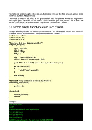 via malloc ne fonctionne plus (dans ce cas, backtrace_symbols doit être remplacé par un appel
backtrace_symbols_fd également).
Le nombre d'adresses de retour n'est généralement pas très grande. Même les programmes
compliqués plutôt rarement ont un niveau d'imbrication de plus que, disons, 50 et avec 200
entrées possibles probablement tous les programmes devraient être couverts.
2. Exemple simple d'affichage d'une trace d'appel :
Exemple de code générant une trace d'appel sur stdout. Cela pourrait être afficher dans les traces
si cela est sollicité explicitement ou bien généré juste avant un crash :
#include <execinfo.h>
#include <stdio.h>
#include <stdlib.h>
/* Génération de la trace d'appels sur stdout */
void print_trace(void)
{
void* array[10];
size_t size;
char** strings;
size_t i;
size = backtrace(array, 10);
strings = backtrace_symbols(array, size);
printf ("Obtention de %zd fonctions dans la pile d'appel : n", size);
for (i = 0; i < size; i++)
{
printf ("%s n", strings[i]);
}
free (strings);
}
/* Fonction factice pour rentre la backtrace plus fournie */
void dummy_function(void)
{
print_trace();
}
int main(void)
{
dummy_function();
return 0;
}
Exemple :
$ gcc bt01.c -o bt01
$ ./bt01
Obtention de 5 fonctions dans la pile d'appel
./bt01() [0x80484ad]
./bt01() [0x8048522]
./bt01() [0x804852f]
/lib/i386-linux-gnu/libc.so.6(__libc_start_main+0xf3) [0xb759f4d3]
 