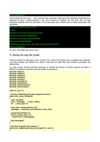 ./bt01() [0x8048401]
Cela fonctionne bien sauf … qu'il manque des symboles. Cela peut être solutionné facilement en
rajoutant le flag « -export-dynamic » qui sera transmis à l'éditeur de lien ELF (ld). Ce flag
demande d'ajouter tous les symboles, et non pas juste ceux utilisés dans la table dynamique des
symboles :
$ gcc bt01.c -export-dynamic -o bt01
$ ./bt01
Obtention de 5 fonctions dans la pile d'appel :
./bt01(print_trace+0x19) [0x804867d]
./bt01(dummy_function+0xb) [0x80486f2]
./bt01(main+0xb) [0x80486ff]
/lib/i386-linux-gnu/libc.so.6(__libc_start_main+0xf3) [0xb76154d3]
./bt01() [0x80485d1]
Et voilà, c'est déjà beaucoup mieux.
3. Dump en cas de crash
Faisons évoluer le code pour qu'au moment d'un crash d'un binaire via un segfault par exemple,
une trace d'appel soit afficher sur stdout. Cela peut en effet être utile lorsqu'un exception est
déclenchée.
Le code suivant montre comment associer un handle de fonction à certain signaux de façon a
afficher la callstack courante avant de quitter le processus :
#include <stdio.h>
#include <stdlib.h>
#include <signal.h>
#include <unistd.h>
#include <string.h>
#include <execinfo.h>
#include <sys/times.h>
#include <sys/ucontext.h>
#include <asm/unistd.h>
static int _pid = 0;
/* fonction d'affichage de la pile d'appels courante */
static void _show_callstack()
{
void* trace[16];
char** messages = (char **)NULL;
int i, trace_size = 0;
trace_size = backtrace(trace, 16);
messages = backtrace_symbols(trace, trace_size);
printf("CALLSTACK:n");
for (i=1; i<trace_size; ++i)
printf("%sn", messages[i]);
free (messages);
}
/* Fonction de gestion des signaux */
static void _sigdemux(int sig, struct siginfo* si, void *v)
{
 