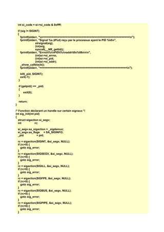 int si_code = si->si_code & 0xffff;
if (sig != SIGINT)
{
fprintf(stderr, "n=======================================================n");
fprintf(stderr, "Signal %s (#%d) reçu par le processus ayant le PID %ldn",
strsignal(sig),
(int)sig,
syscall(__NR_gettid));
fprintf(stderr, "Errnot%inPIDt%inaddrt0x%08xnn",
(int)si->si_errno,
(int)si->si_pid,
(int)si->si_addr);
_show_callstack();
fprintf(stderr, "=======================================================n");
kill(_pid, SIGINT);
exit(-1);
}
if (getpid() == _pid)
{
exit(0);
}
return;
}
/* Fonction déclarant un handle sur certain signaux */
int sig_init(int pid)
{
struct sigaction si_segv;
int rc;
si_segv.sa_sigaction = _sigdemux;
si_segv.sa_flags = SA_SIGINFO;
_pid = pid;
rc = sigaction(SIGINT, &si_segv, NULL);
if (rc<0) {
goto sig_error;
}
rc = sigaction(SIGSEGV, &si_segv, NULL);
if (rc<0) {
goto sig_error;
}
rc = sigaction(SIGILL, &si_segv, NULL);
if (rc<0) {
goto sig_error;
}
rc = sigaction(SIGFPE, &si_segv, NULL);
if (rc<0) {
goto sig_error;
}
rc = sigaction(SIGBUS, &si_segv, NULL);
if (rc<0) {
goto sig_error;
}
rc = sigaction(SIGPIPE, &si_segv, NULL);
if (rc<0) {
goto sig_error;
}
 