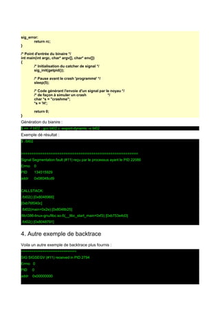 sig_error:
return rc;
}
/* Point d'entrée du binaire */
int main(int argc, char* argv[], char* env[])
{
/* Initialisation du catcher de signal */
sig_init(getpid());
/* Pause avant le crash 'programmé' */
sleep(5);
/* Code générant l'envoie d'un signal par le noyau */
/* de façon à simuler un crash */
char *s = "crashme";
*s = 'H';
return 0;
}
Génération du bianire :
$ rm -f bt02 ; gcc bt02.c -export-dynamic -o bt02
Exemple dé résultat :
$ ./bt02
=======================================================
Signal Segmentation fault (#11) reçu par le processus ayant le PID 22086
Errno 0
PID 134515929
addr 0x08048cd9
CALLSTACK:
./bt02() [0x8048966]
[0xb76f040c]
./bt02(main+0x2e) [0x8048b25]
/lib/i386-linux-gnu/libc.so.6(__libc_start_main+0xf3) [0xb753e4d3]
./bt02() [0x8048791]
4. Autre exemple de backtrace
Voila un autre exemple de backtrace plus fournis :
==========================
SIG SIGSEGV (#11) received in PID 2794
Errno 0
PID 0
addr 0x00000000
 