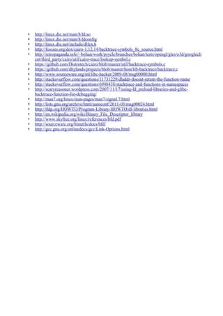 • http://linux.die.net/man/8/ld.so
• http://linux.die.net/man/8/ldconfig
• http://linux.die.net/include/dlfcn.h
• http://fossies.org/dox/cairo-1.12.14/backtrace-symbols_8c_source.html
• http://retropaganda.info/~bohan/work/psycle/branches/bohan/tests/opengl/gles/o3d/googlecli
ent/third_party/cairo/util/cairo-trace/lookup-symbol.c
• https://github.com/Distrotech/cairo/blob/master/util/backtrace-symbols.c
• https://github.com/dhylands/projects/blob/master/host/lib-backtrace/backtrace.c
• http://www.sourceware.org/ml/libc-hacker/2009-08/msg00000.html
• http://stackoverflow.com/questions/11731229/dladdr-doesnt-return-the-function-name
• http://stackoverflow.com/questions/6948438/stacktrace-and-functions-in-namespaces
• http://scaryreasoner.wordpress.com/2007/11/17/using-ld_preload-libraries-and-glibc-
backtrace-function-for-debugging/
• http://man7.org/linux/man-pages/man7/signal.7.html
• http://lists.gnu.org/archive/html/autoconf/2011-03/msg00024.html
• http://tldp.org/HOWTO/Program-Library-HOWTO/dl-libraries.html
• http://en.wikipedia.org/wiki/Binary_File_Descriptor_library
• http://www.skyfree.org/linux/references/bfd.pdf
• http://sourceware.org/binutils/docs/bfd/
• http://gcc.gnu.org/onlinedocs/gcc/Link-Options.html
 