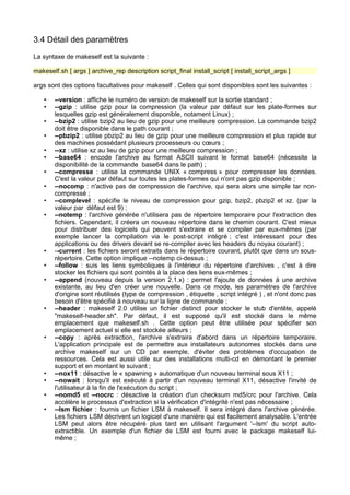 3.4 Détail des paramètres
La syntaxe de makeself est la suivante :
makeself.sh [ args ] archive_rep description script_final install_script [ install_script_args ]
args sont des options facultatives pour makeself . Celles qui sont disponibles sont les suivantes :
•
•
•
•
•
•
•
•
•
•

•
•
•

•

•

•
•
•
•

--version : affiche le numéro de version de makeself sur la sortie standard ;
--gzip : utilise gzip pour la compression (la valeur par défaut sur les plate-formes sur
lesquelles gzip est généralement disponible, notament Linux) ;
--bzip2 : utilise bzip2 au lieu de gzip pour une meilleure compression. La commande bzip2
doit être disponible dans le path courant ;
--pbzip2 : utilise pbzip2 au lieu de gzip pour une meilleure compression et plus rapide sur
des machines possédant plusieurs processeurs ou cœurs ;
--xz : utilise xz au lieu de gzip pour une meilleure compression ;
--base64 : encode l'archive au format ASCII suivant le format base64 (nécessite la
disponibilité de la commande base64 dans le path) ;
--compresse : utilise la commande UNIX « compress » pour compresser les données.
C'est la valeur par défaut sur toutes les plates-formes qui n'ont pas gzip disponible ;
--nocomp : n'active pas de compression de l'archive, qui sera alors une simple tar noncompressé ;
--complevel : spécifie le niveau de compression pour gzip, bzip2, pbzip2 et xz. (par la
valeur par défaut est 9) ;
--notemp : l'archive générée n'utilisera pas de répertoire temporaire pour l'extraction des
fichiers. Cependant, il créera un nouveau répertoire dans le chemin courant. C'est mieux
pour distribuer des logiciels qui peuvent s'extraire et se compiler par eux-mêmes (par
exemple lancer la compilation via le post-script intégré ; c'est intéressant pour des
applications ou des drivers devant se re-compiler avec les headers du noyau courant) ;
--current : les fichiers seront extraits dans le répertoire courant, plutôt que dans un sousrépertoire. Cette option implique --notemp ci-dessus ;
--follow : suis les liens symboliques à l'intérieur du répertoire d'archives , c'est à dire
stocker les fichiers qui sont pointés à la place des liens eux-mêmes ;
--append (nouveau depuis la version 2.1.x) : permet l'ajoute de données à une archive
existante, au lieu d'en créer une nouvelle. Dans ce mode, les paramètres de l'archive
d'origine sont réutilisés (type de compression , étiquette , script intégré ) , et n'ont donc pas
besoin d'être spécifié à nouveau sur la ligne de commande ;
--header : makeself 2.0 utilise un fichier distinct pour stocker le stub d'entête, appelé
"makeself-header.sh". Par défaut, il est supposé qu'il est stocké dans le même
emplacement que makeself.sh . Cette option peut être utilisée pour spécifier son
emplacement actuel si elle est stockée ailleurs ;
--copy : après extraction, l'archive s'extraira d'abord dans un répertoire temporaire.
L'application principale est de permettre aux installateurs autonomes stockés dans une
archive makeself sur un CD par exemple, d'éviter des problèmes d'occupation de
ressources. Cela est aussi utile sur des installations multi-cd en démontant le premier
support et en montant le suivant ;
--nox11 : désactive le « spawning » automatique d'un nouveau terminal sous X11 ;
--nowait : lorsqu'il est exécuté à partir d'un nouveau terminal X11, désactive l'invité de
l'utilisateur à la fin de l'exécution du script ;
--nomd5 et --nocrc : désactive la création d'un checksum md5/crc pour l'archive. Cela
accélère le processus d'extraction si la vérification d'intégrité n'est pas nécessaire ;
--lsm fichier : fournis un fichier LSM à makeself. Il sera intégré dans l'archive générée.
Les fichiers LSM décrivent un logiciel d'une manière qui est facilement analysable. L'entrée
LSM peut alors être récupéré plus tard en utilisant l'argument '--lsm' du script autoextractible. Un exemple d'un fichier de LSM est fourni avec le package makeself luimême ;

 