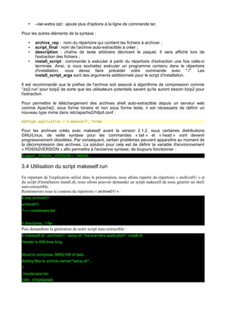 •

--tar-extra opt : ajoute plus d'options à la ligne de commande tar.

Pour les autres éléments de la syntaxe :
•
•
•
•

archive_rep : nom du répertoire qui contient les fichiers à archiver ;
script_final : nom de l'archive auto-extractible à créer ;
description : chaîne de texte arbitraire décrivant le paquet. Il sera affiché lors de
l'extraction des fichiers ;
install_script : commande à exécuter à partir du répertoire d'extraction une fois celle-ci
terminée. Ainsi, si vous souhaitez exécuter un programme contenu dans le répertoire
d'installation, vous devez faire précéder votre commande avec "./". Les
install_script_args sont des arguments additionnels pour le script d'installation.

Il est recommandé que le préfixe de l'archive soit associé à algorithme de compression comme
'.bz2.run' pour bzip2 de sorte que les utilisateurs potentiels savent qu'ils auront besoin bzip2 pour
l'extraction.
Pour permettre le téléchargement des archives shell auto-extractible depuis un serveur web
comme Apache2, sous forme binaire et non sous forme texte, il est nécessaire de définir un
nouveau type mime dans /etc/apache2/httpd.conf :
AddType application / x-makeself. Terme

Pour les archives créés avec makeself avant la version 2.1.2, sous certaines distributions
GNU/Linux, de veille syntaxe pour les commandes « tail » et « head » vont devenir
progressivement obsolètes. Par conséquent, certain problèmes peuvent apparaître au moment de
la décompression des archives. La solution pour cela est de définir la variable d'environnement
« POSIX2VERSION » afin permettre à l'ancienne syntaxe, de toujours fonctionner :
$ export _POSIX2_VERSION = 199209

3.4 Utilisation du script makeself.run
En repartant de l'explication utilisé dans la présentation, nous allons repartir du répertoire « archive01/ » et
du script d'installation install.sh, nous allons pouvoir demander au script makeself de nous générer un shell
auto-extractible.
Remémorons nous le contenu du répertoire « archive01/ » :
$ tree archive01/
archive01/
└── monbinaire.bin
0 directories, 1 file

Puis demandons la génération de notre script auto-extractible :
$ makeself.sh ./archive01/ setup.sh "ma première application" install.sh
Header is 499 lines long
About to compress 38852 KB of data...
Adding files to archive named "setup.sh"...
./
./monbinaire.bin
CRC: 3792604588

 