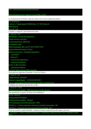 MD5: 338093afec6e6a0f1ad2e9dca69028d4
Self-extractable archive "setup.sh" successfully created.

Le résultat donne un fichier setup.sh comme nous l'avions également généré :
$ ls -al setup.sh
-rwxrwxr-x 1 tgayet tgayet 39184403 janv. 27 18:07 setup.sh
$ file setup.sh
setup.sh: data

L'archive « setup.sh » peut fournir des infos :
$ ./setup.sh --info
Identification: ma première applicatio n
Target directory: archive01
Uncompressed size: 38852 KB
Compression: gzip
Date of packaging: Mon Jan 27 18:07:43 CET 2014
Built with Makeself version 2.2.0 on
Build command was: ./makeself/makeself.sh 
"./archive01" 
"setup.sh" 
"ma première application" 
"/opt/autorun/install.sh"
Script run after extraction:
/opt/autorun/install.sh
archive01 will be removed after extraction

Nous pouvons également demander à lister les fichiers :
$ ./setup.sh --list
Target directory: archive01
drwxrwxr-x tgayet/tgayet

0 2014-01-26 18:03 ./

-rw-r--r-- tgayet/tgayet 39777435 2014-01-26 09:47 ./monbinaire.bin

L'intégrité des données peuvent être vérifié :
$ ./setup.sh --check
Verifying archive integrity... MD5 checksums are OK. All good.

Bon maintenant, essayons de lancer une installation :
$ sudo ./setup.sh
[sudo] password for tgayet:
Verifying archive integrity... All good.
Uncompressing ma première applicatio 100%
[INSTALL] --> Testing destination directory (/usr/local/monpackage) : OK
[INSTALL] --> Recopie récursive des données du package : OK

Voici un second exemple détaillant comment l'archive makeself.run elle même a été crée :
$ makeself.sh - notemp makeself makeself.run "makeself par Stéphane Peter" echo "makeself a extrait
itsel »

 