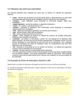 3.5 Utilisation des shell auto-extractibles
Les archives générées avec makeself (au moins pour la version 2.1) utilisent les arguments
suivants :
•
•
•
•
•
•
•
•
•
•

•
•
•

--keep : informe que les fichiers qui seront extrait après la décompression du script shell
auto-extractible seront gardé après l'installation jusqu'à suppression par l'utilisateur ;
--verbose : invite l'utilisateur avant d'exécuter la commande intégrée utilisé pour
l'installation ;
--target répertoire : permet de préciser un répertoire d'extraction ;
--nox11 : ne « spawn » pas les terminaux X11 ;
--confirm : demander à l'utilisateur pour confirmation avant d'exécuter la commande
intégrée utilisé pour l'installation ;
--info : affiche les informations générales sur l'archive sans l'extraire ;
--lsm : affiche l'entrée LSM si elle est présente ;
--list : précise la liste des fichiers de l'archive ;
--check : vérifie l'intégrité de l'archive en utilisant les sommes de contrôle embarqués.
N'effectue pas l'extraction de l'archive ;
--nochown : par défaut, la commande « chown -R » est exécuté sur le répertoire cible
après extraction, de sorte que tous les fichiers appartiennent à l'utilisateur actuel. Ceci est
surtout nécessaire si vous exécutez en tant que root car la commande « tar » essayera
ensuite de réassigner les droits de l'utilisateur initial. Ce comportement peut donc être
désactiver avec ce paramètre ;
--tar : Exécutez la commande tar sur le contenu de l'archive , en utilisant les arguments
suivants comme paramètre de la commande ;
--noexec : Ne pas exécuter le script intégré après l'extraction ;
Tous les arguments suivants à l'archive seront passés comme arguments supplémentaires
à la commande intégrée . Vous devez explicitement utiliser la commande - ligne spéciale
construire avant que de telles options pour s'assurer que makeself ne vais pas essayer de
les interpréter.

3.6 Exemple de fichier de description d'archive LSM
Makeself gère un système de description des paquets qui peut être inclus aux shell auto-extractibles.
Un exemple de description LSM utilisé pour le paquet makeself est fourni avec le script même. Cela donne
une idée pour la rédaction.
Begin3
Title:
Version:
Description:

makeself.sh
2.2.0
makeself.sh is a shell script that generates a self-extractable
tar.gz archive from a directory. The resulting file appears as a shell
script, and can be launched as is. The archive will then uncompress
itself to a temporary directory and an arbitrary command will be
executed (for example an installation script). This is pretty similar
to archives generated with WinZip Self-Extractor in the Windows world.
Keywords:
Installation archive tar winzip
Author:
Stephane Peter (megastep@megastep.org)
Maintained-by: Stephane Peter (megastep@megastep.org)
Original-site: http://github.com/megastep/makeself
Platform:
Unix
Copying-policy: GPL
End

 