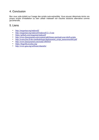 4. Conclusion
Bon vous voila éclairé sur l'usage des scripts auto-extractible. Vous pouvez désormais écrire vos
propre scripts d'installation ou bien utiliser makeself voir d'autres solutions alternative comme
gnu/sharutils.

5. Liens
•
•
•
•
•
•
•
•

http://megastep.org/makeself/
http://megastep.org/makeself/makeself-2.1.5.run
https://github.com/megastep/makeself
http://www.linuxjournal.com/content/add-binary-payload-your-shell-scripts
http://tvaira.free.fr/dev/methodologie/deploiement_script_autoextractible.pdf
http://www.linuxjournal.com/node/1005818
https://bugzilla.icculus.org/
http://www.gnu.org/software/sharutils/

 
