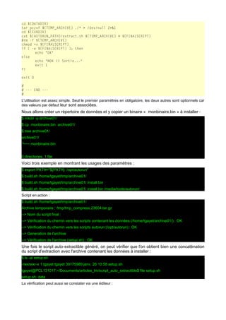 cd ${DATADIR}
tar pczvf ${TEMP_ARCHIVE} ./* > /dev/null 2>&1
cd ${CURDIR}
cat ${AUTORUN_PATH}/extract.sh ${TEMP_ARCHIVE} > ${FINALSCRIPT}
#rm -f ${TEMP_ARCHIVE}
chmod +x ${FINALSCRIPT}
if [ -e ${FINALSCRIPT} ]; then
echo "OK"
else
echo "NOK !! Sortie..."
exit 1
fi
exit 0
#
# --- END --#

L'utilisation est assez simple. Seul le premier paramètres en obligatoire, les deux autres sont optionnels car
des valeurs par défaut leur sont associées.

Nous allons créer un répertoire de données et y copier un binaire « monbinaire.bin » à installer :
$ mkdir -p archive01/
$ cp monbinaire.bin archive01/
$ tree archive01/
archive01/
└── monbinaire.bin
0 directories, 1 file

Voici trois exemple en montrant les usages des paramètres :
$ export PATH="${PATH} :/opt/autorun"
$ build.sh /home/tgayet/tmp/archive01/
$ build.sh /home/tgayet/tmp/archive01/ install.bin
$ build.sh /home/tgayet/tmp/archive01/ install.bin /media/tools/autorun/
Script en action :
$ build.sh /home/tgayet/tmp/archive01/
Archive temporaire : /tmp/tmp_compress.23604.tar.gz
--> Nom du script final :
--> Vérification du chemin vers les scripts contenant les données (/home/tgayet/archive01/) : OK
--> Vérification du chemin vers les scripts autorun (/opt/autorun) : OK
--> Generation de l'archive
--> Vérification de l'archive (setup.sh) : OK

Une fois le script auto-extractible généré, on peut vérifier que l'on obtient bien une concaténation
du script d'extraction avec l'archive contenant les données à installer :
$ ls -al setup.sh
-rwxrwxr-x 1 tgayet tgayet 39175989 janv. 26 13:58 setup.sh
tgayet@PCL131017:~/Documents/articles_lm/script_auto_extractible$ file setup.sh
setup.sh: data
La vérification peut aussi se constater via une éditeur :

 