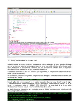 2.2 Script d'extraction « extract.sh »
Dans le principe, le script d'extraction, sera exécuté lors du lancement du script auto-extractible et
aura la fonction de retrouver un marqueur dans le script servant à délimiter la frontière entre le
script d'extraction et les données à extraire. Un fois les données extraites dans un répertoire
temporaire, s'il est présent, un script d'installation sera lancé.
Concernant l'extraction, il faut bien entendu que l'algorithme de compression soit similaire à celui
utilisé lors de la génération.
On commence par créer un répertoire temporaire dans /tmp pour l'extraction en s'assurant que le
nommage sera unique :
$ TMPDIR=$(mktemp -d tmp_extract_XXXXXX --tmpdir=/tmp)

Ensuite grâce à la commande awk, on va repérer la position d'un marqueur dans le script de façon
à s'en servir ensuite dans la commande tail pour extraire les lignes allant de l'offset à la fin du
fichier. Le marqueur utilisé « __DEBUT_DES_DONNEES__ » sera placé à la fin du script
d'extraction car il servira ensuite comme délimiteur des deux zones.
La sortie issue de l'extraction sera redirigée dans un fichier temporaire puis extraite dans le
répertoire précédemment crée :
$ ARCHIVE_OFFSET="`awk '/^__DEBUT_DES_DONNEES__/ { print NR+1; exit 0; }' ${SCRIPTNAME}`"
$ TEMP_ARCHIVE=/tmp/tmp_compress.$$.tar.gz
$ tail -n+${ARCHIVE_OFFSET} ${SCRIPTNAME} >> ${TEMP_ARCHIVE}
$ tar zxvf ${TEMP_ARCHIVE} -C ${TMPDIR}

 