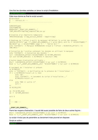 Une fois les données extraites on lance le script d'installation :
$ ${TMPDIR}/install.sh

Cela nous donne au final le script suivant :
#!/bin/bash
# --- extract.sh --# ---------------------------------------------CURDIR=$(pwd)
SCRIPTNAME=$0
MARQUEUR="__DEBUT_DES_DONNEES__"
TEMP_ARCHIVE=/tmp/tmp_compress.$$.tar.gz
# Creation d'un répertoire temporaire
TMPDIR=$(mktemp -d tmp_extract_XXXXXX --tmpdir=/tmp)
# Repérage de l'offset à partir du marqueur délimitant le script des données
ARCHIVE_OFFSET="`awk '/^__DEBUT_DES_DONNEES__/ { print NR+1; exit 0; }' ${SCRIPTNAME}`"
NBLINES="`wc -l ${SCRIPTNAME} |awk -F ' ' '{print $1}'`"
echo "[EXTRACT] --> Marqueur ${MARQUEUR} trouvé à l'offset : ${ARCHIVE_OFFSET} / $
{NBLINES} "
# Extraction de l'archive contenant les données en utilisant le marqueur
echo "[EXTRACT] --> Extraction des données "
tail -n+${ARCHIVE_OFFSET} ${SCRIPTNAME} >> ${TEMP_ARCHIVE}
tar zxvf ${TEMP_ARCHIVE} -C ${TMPDIR} > /dev/null 2>&1
# Autres moyen d'extraction utilisable :
#tail -n+${ARCHIVE_OFFSET} ${SCRIPTNAME} | tar xzvf -C ${TMPDIR}
#sed -e '1,/^__DEBUT_DES_DONNEES__$/d' "${SCRIPTNAME}" | tar xzvf -C ${TMPDIR}
# Lancement de l'instaleur si présent
cd ${TMPDIR}
echo -n "[EXTRACT] --> Verification de la présence de l'installateur : "
if [ -e ${TMPDIR}/install.sh ]; then
echo "OK"
echo "[EXTRACT] --> Lancement du script d'installation..."
${TMPDIR}/install.sh
else
echo "NOK !! sortie !!"
exit 1
fi
cd ${CUR_DIR}
rm -fR ${TMP_DIR}
rm -f ${TEMP_ARCHIVE}
exit 0
#
# --- END --#
__DEBUT_DES_DONNEES__

Parmi les moyens d'extraction, il aurait été aussi possible de faire de deux autres façons :
#tail -n+${ARCHIVE_OFFSET} ${SCRIPTNAME} | tar xzvf -C ${TMPDIR}
#sed -e '1,/^__DEBUT_DES_DONNEES__$/d' "${SCRIPTNAME}" | tar xzvf -C ${TMPDIR}

Le script n’inclut pas de paramètre au lancement mais pourrait en disposer.
Script en action :
./setup.sh

 
