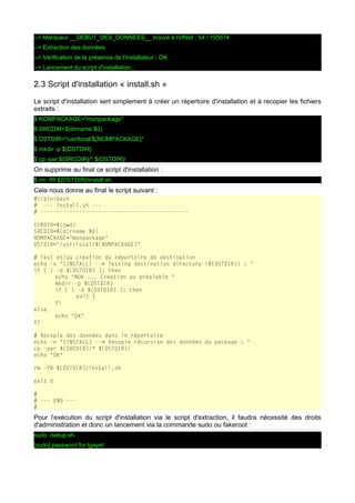 --> Marqueur __DEBUT_DES_DONNEES__ trouvé à l'offset : 54 / 155574
--> Extraction des données
--> Verification de la présence de l'installateur : OK
--> Lancement du script d'installation...

2.3 Script d'installation « install.sh »
Le script d'installation sert simplement à créer un répertoire d'installation et à recopier les fichiers
extraits :
$ NOMPACKAGE="monpackage"
$ SRCDIR=$(dirname $0)
$ DSTDIR="/usr/local/${NOMPACKAGE}"
$ mkdir -p ${DSTDIR}
$ cp -par ${SRCDIR}/* ${DSTDIR}/

On supprime au final ce script d'installation :
$ rm -fR ${DSTDIR}/install.sh

Cela nous donne au final le script suivant :
#!/bin/bash
# --- install.sh --# ---------------------------------------------CURDIR=$(pwd)
SRCDIR=$(dirname $0)
NOMPACKAGE="monpackage"
DSTDIR="/usr/local/${NOMPACKAGE}"
# Test et/ou création du répertoire de destination
echo -n "[INSTALL] --> Testing destination directory (${DSTDIR}) : "
if [ ! -d ${DSTDIR} ]; then
echo "NOK ... Creation au préalable "
mkdir -p ${DSTDIR}
if [ ! -d ${DSTDIR} ]; then
exit 1
fi
else
echo "OK"
fi
# Recopie des données dans le répertoire
echo -n "[INSTALL] --> Recopie récursive des données du package : "
cp -par ${SRCDIR}/* ${DSTDIR}/
echo "OK"
rm -fR ${DSTDIR}/install.sh
exit 0
#
# --- END --#

Pour l'exécution du script d'installation via le script d'extraction, il faudra nécessité des droits
d'administration et donc un lancement via la commande sudo ou fakeroot :
sudo ./setup.sh
[sudo] password for tgayet:

 