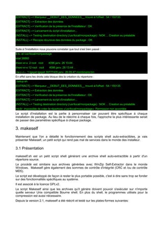[EXTRACT] --> Marqueur __DEBUT_DES_DONNEES__ trouvé à l'offset : 54 / 155135
[EXTRACT] --> Extraction des données
[EXTRACT] --> Verification de la présence de l'installateur : OK
[EXTRACT] --> Lancement du script d'installation...
[INSTALL] --> Testing destination directory (/usr/local/monpackage) : NOK ... Creation au préalable
[INSTALL] --> Recopie récursive des données du package : OK
---------------------------------------------------------------------------------Suite à l'installation nous pouvons constater que tout s'est bien passé :
$ ls -al /usr/local/monpackage
total 38860
drwxr-xr-x 2 root root

4096 janv. 26 13:44 .

drwxr-xr-x 12 root root

4096 janv. 26 13:44 ..

-rw-r--r-- 1 tgayet tgayet 39777435 janv. 26 09:47 monbinaire.bin
En effet sans les droits cela bloque dès la création du répertoire :
./setup.sh
[EXTRACT] --> Marqueur __DEBUT_DES_DONNEES__ trouvé à l'offset : 54 / 155135
[EXTRACT] --> Extraction des données
[EXTRACT] --> Verification de la présence de l'installateur : OK
[EXTRACT] --> Lancement du script d'installation...
[INSTALL] --> Testing destination directory (/usr/local/monpackage) : NOK ... Creation au préalable
mkdir: impossible de créer le répertoire «/usr/local/monpackage»: Permission non accordée

Le script d'installation est la partie à personnaliser car pouvant être spécifique à chaque
installation de package. Au lieu de le réécrire à chaque fois, l'approche la plus intéressante serait
de passer des paramètres spécifique à chaque package.

3. makeself
Maintenant que l'on a détaillé le fonctionnement des scripts shell auto-extractibles, je vais
présenter Makeself, un petit script qui rend pas mal de services dans le monde des installeur.

3.1 Présentation
makeself.sh est un petit script shell générant une archive shell auto-extractible à partir d'un
répertoire source.
Le procédé est similaire aux archives générées avec WinZip Self-Extractor dans le monde
Windows. Makeself gère également des sommes de contrôle d'intégrité (CRC et /ou de contrôle
MD5).
Le script est développé de façon à rester le plus portable possible, c'est à dire sans trop se fonder
sur des fonctionnalités spécifiques au système.
Il est associé à la licence GPLv2.
Le script Makeself ainsi que les archives qu'il génère doivent pouvoir s'exécuter sur n'importe
quelle serveur Unix compatible Bourne shell. En plus du shell, le programmes utilisés pour la
compression est aussi nécessaire.
Depuis la version 2.1, makeself a été réécrit et testé sur les plates-formes suivantes:

 