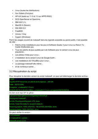 •

Linux (toutes les distributions)

•

Sun Solaris (8 et plus)

•

HP-UX (testé sur 11.0 et 11i sur APPS RISC)

•

SCO OpenServer et OpenUnix

•

IBM AIX 5.1L

•

MacOS X (Darwin)

•

SGI IRIX 6.5

•

FreeBSD

•

Unicos / Cray

•

Cygwin (Windows)

Parmi les usages courant de makeself dans les logiciels acessible au grand public, il est possible
de citer :
•

Patchs et les installateurs pour les jeux id Software Quake 3 pour Linux ou Return To
Castle Wolfenstien jeu;

•

Tous les patchs de jeux publiés par Loki Software pour la version Linux de jeux
populaires ;

•

Les pilotes nVidia pour Linux ;

•

L'installation de la version Linux de Google Earth ;

•

Les installateurs de VirtualBox pour Linux ;

•

Le package makeself elle même ;

•

et de nombreux autres ...

3.2 Récupération du script
Pour récupérer la dernière version du script makeself, on peut soit télécharger la dernière archive :
$ wget http://megastep.org/makeself/makeself-2.1.5.run
requête HTTP transmise, en attente de la réponse... 200 OK
Taille : 38210 (37K)
Enregistre : «makeself-2.1.5.run»
2014-01-26 18:11:43 (53,1 KB/s) - «makeself-2.1.5.run» enregistré [38210/38210]
Ou bien via le repo GIT du github :
$ git clone https://github.com/megastep/makeself.git
Cloning into 'makeself'...
remote: Reusing existing pack: 472, done.
remote: Total 472 (delta 0), reused 0 (delta 0)
Receiving objects: 100% (472/472), 154.34 KiB | 264 KiB/s, done.
Resolving deltas: 100% (281/281), done.

On peut vérifier la version :
$ cd makeself/
$ ./makeself.sh --version
Makeself version 2.2.0

 