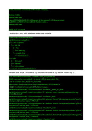 Kernel preparation unnecessary for this kernel. Skipping...
Building module:
cleaning build area....
make KERNELRELEASE=3.8.0-32-generic -C /lib/modules/3.8.0-32-generic/build
SUBDIRS=/var/lib/dkms/monmodule/0.1/build modules....
cleaning build area....
DKMS: build completed.

Le résultat du build aura généré l'arborescence suivante :
$ tree /var/lib/dkms/monmodule/0.1/
/var/lib/dkms/monmodule/0.1/
├── 3.8.0-32-generic
│ └── x86_64
│

├── log

│

│ └── make.log

│

└── module Arial

│

└── monmodule.ko

├── build
│ ├── dkms.conf
│ ├── Makefile
│ └── monmodule.c
└── source -> /usr/src/monmodule-0.1

Pendant cette étape, un fichier de log est crée une fichier de log nommé « make.log » :
$ cat /var/lib/dkms/monmodule/0.1/`uname -r`/x86_64/log/make.log
DKMS make.log for monmodule-0.1 for kernel 3.8.0-32-generic (x86_64)
lundi 18 novembre 2013, 10:01:14 (UTC+0100)
make: entrant dans le répertoire « /usr/src/linux-headers-3.8.0-32-generic »
CC [M] /var/lib/dkms/monmodule/0.1/build/monmodule.o
/var/lib/dkms/monmodule/0.1/build/monmodule.c: In function ‘__check_buf_size’:
/var/lib/dkms/monmodule/0.1/build/monmodule.c:16:1: attention : return from incompatible pointer type
[enabled by default]
/var/lib/dkms/monmodule/0.1/build/monmodule.c: In function ‘k_read’:
/var/lib/dkms/monmodule/0.1/build/monmodule.c:34:2: attention : format ‘%d’ expects argument of type ‘int’,
but argument 2 has type ‘size_t’ [-Wformat]
/var/lib/dkms/monmodule/0.1/build/monmodule.c:34:2: attention : format ‘%d’ expects argument of type ‘int’,
but argument 3 has type ‘size_t’ [-Wformat]
/var/lib/dkms/monmodule/0.1/build/monmodule.c: In function ‘k_write’:
/var/lib/dkms/monmodule/0.1/build/monmodule.c:47:2: attention : format ‘%d’ expects argument of type ‘int’,
but argument 2 has type ‘size_t’ [-Wformat]
/var/lib/dkms/monmodule/0.1/build/monmodule.c:47:2: attention : format ‘%d’ expects argument of type ‘int’,
but argument 3 has type ‘size_t’ [-Wformat]
/var/lib/dkms/monmodule/0.1/build/monmodule.c: In function ‘k_init’:

 