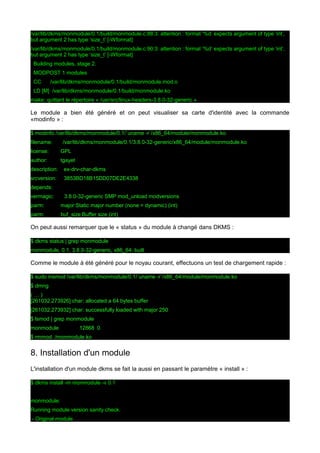 /var/lib/dkms/monmodule/0.1/build/monmodule.c:88:3: attention : format ‘%d’ expects argument of type ‘int’,
but argument 2 has type ‘size_t’ [-Wformat]
/var/lib/dkms/monmodule/0.1/build/monmodule.c:90:3: attention : format ‘%d’ expects argument of type ‘int’,
but argument 2 has type ‘size_t’ [-Wformat]
Building modules, stage 2.
MODPOST 1 modules
CC

/var/lib/dkms/monmodule/0.1/build/monmodule.mod.o

LD [M] /var/lib/dkms/monmodule/0.1/build/monmodule.ko
make: quittant le répertoire « /usr/src/linux-headers-3.8.0-32-generic »

Le module a bien été généré et on peut visualiser sa carte d'identité avec la commande
«modinfo » :
$ modinfo /var/lib/dkms/monmodule/0.1/`uname -r`/x86_64/module/monmodule.ko
filename:

/var/lib/dkms/monmodule/0.1/3.8.0-32-generic/x86_64/module/monmodule.ko

license:

GPL

author:

tgayet

description:

ex-drv-char-dkms

srcversion:

3853BD18B15DD07DE2E4338

depends:
vermagic:

3.8.0-32-generic SMP mod_unload modversions

parm:

major:Static major number (none = dynamic) (int)

parm:

buf_size:Buffer size (int)

On peut aussi remarquer que le « status » du module à changé dans DKMS :
$ dkms status | grep monmodule
monmodule, 0.1, 3.8.0-32-generic, x86_64: built

Comme le module à été généré pour le noyau courant, effectuons un test de chargement rapide :
$ sudo insmod /var/lib/dkms/monmodule/0.1/`uname -r`/x86_64/module/monmodule.ko
$ dmng
(…)
[261032.273926] char: allocated a 64 bytes buffer
[261032.273932] char: successfully loaded with major 250
$ lsmod | grep monmodule
monmodule

12868 0

$ rmmod ./monmodule.ko

8. Installation d'un module
L'installation d'un module dkms se fait la aussi en passant le paramètre « install » :
$ dkms install -m monmodule -v 0.1
monmodule:
Running module version sanity check.
- Original module

 