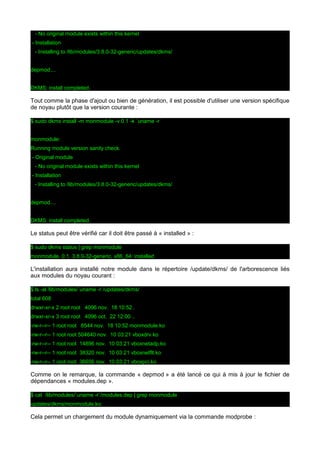 - No original module exists within this kernel
- Installation
- Installing to /lib/modules/3.8.0-32-generic/updates/dkms/
depmod....
DKMS: install completed.

Tout comme la phase d'ajout ou bien de génération, il est possible d'utiliser une version spécifique
de noyau plutôt que la version courante :
$ sudo dkms install -m monmodule -v 0.1 -k `uname -r`
monmodule:
Running module version sanity check.
- Original module
- No original module exists within this kernel
- Installation
- Installing to /lib/modules/3.8.0-32-generic/updates/dkms/
depmod....
DKMS: install completed.

Le status peut être vérifié car il doit être passé à « installed » :
$ sudo dkms status | grep monmodule
monmodule, 0.1, 3.8.0-32-generic, x86_64: installed

L'installation aura installé notre module dans le répertoire /update/dkms/ de l'arborescence liés
aux modules du noyau courant :
$ ls -al /lib/modules/`uname -r`/updates/dkms/
total 608
drwxr-xr-x 2 root root 4096 nov. 18 10:52 .
drwxr-xr-x 3 root root 4096 oct. 22 12:00 ..
-rw-r--r-- 1 root root 8544 nov. 18 10:52 monmodule.ko
-rw-r--r-- 1 root root 504640 nov. 10 03:21 vboxdrv.ko
-rw-r--r-- 1 root root 14896 nov. 10 03:21 vboxnetadp.ko
-rw-r--r-- 1 root root 38320 nov. 10 03:21 vboxnetflt.ko
-rw-r--r-- 1 root root 36656 nov. 10 03:21 vboxpci.ko

Comme on le remarque, la commande « depmod » a été lancé ce qui à mis à jour le fichier de
dépendances « modules.dep ».
$ cat /lib/modules/`uname -r`/modules.dep | grep monmodule
updates/dkms/monmodule.ko:

Cela permet un chargement du module dynamiquement via la commande modprobe :

 