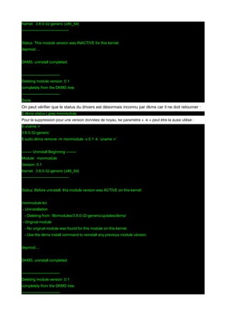 Kernel: 3.8.0-32-generic (x86_64)
------------------------------------Status: This module version was INACTIVE for this kernel.
depmod....
DKMS: uninstall completed.
-----------------------------Deleting module version: 0.1
completely from the DKMS tree.
-----------------------------Done.

On peut vérifier que le status du drivers est désormais inconnu par dkms car il ne doit retourner :
$ dkms status | grep monmodule
Pour la suppression pour une version données de noyau, ke paramètre « -k » peut être la aussi utilisé :
$ uname -r
3.8.0-32-generic
$ sudo dkms remove -m monmodule -v 0.1 -k `uname -r`
-------- Uninstall Beginning -------Module: monmodule
Version: 0.1
Kernel: 3.8.0-32-generic (x86_64)
------------------------------------Status: Before uninstall, this module version was ACTIVE on this kernel.
monmodule.ko:
- Uninstallation
- Deleting from: /lib/modules/3.8.0-32-generic/updates/dkms/
- Original module
- No original module was found for this module on this kernel.
- Use the dkms install command to reinstall any previous module version.
depmod....
DKMS: uninstall completed.
-----------------------------Deleting module version: 0.1
completely from the DKMS tree.
------------------------------

 