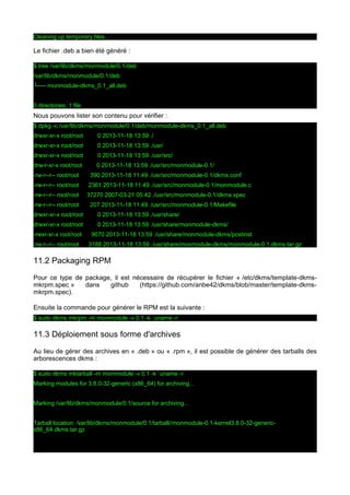Cleaning up temporary files...

Le fichier .deb a bien été généré :
$ tree /var/lib/dkms/monmodule/0.1/deb
/var/lib/dkms/monmodule/0.1/deb
└── monmodule-dkms_0.1_all.deb
0 directories, 1 file

Nous pouvons lister son contenu pour vérifier :
$ dpkg -c /var/lib/dkms/monmodule/0.1/deb/monmodule-dkms_0.1_all.deb
drwxr-xr-x root/root

0 2013-11-18 13:59 ./

drwxr-xr-x root/root

0 2013-11-18 13:59 ./usr/

drwxr-xr-x root/root

0 2013-11-18 13:59 ./usr/src/

drw-r-xr-x root/root

0 2013-11-18 13:59 ./usr/src/monmodule-0.1/

-rw-r--r-- root/root

390 2013-11-18 11:49 ./usr/src/monmodule-0.1/dkms.conf

-rw-r--r-- root/root

2361 2013-11-18 11:49 ./usr/src/monmodule-0.1/monmodule.c

-rw-r--r-- root/root

37270 2007-03-21 05:42 ./usr/src/monmodule-0.1/dkms.spec

-rw-r--r-- root/root

207 2013-11-18 11:49 ./usr/src/monmodule-0.1/Makefile

drwxr-xr-x root/root

0 2013-11-18 13:59 ./usr/share/

drwxr-xr-x root/root

0 2013-11-18 13:59 ./usr/share/monmodule-dkms/

-rwxr-xr-x root/root
-rw-r--r-- root/root

9070 2013-11-18 13:59 ./usr/share/monmodule-dkms/postinst
3188 2013-11-18 13:59 ./usr/share/monmodule-dkms/monmodule-0.1.dkms.tar.gz

11.2 Packaging RPM
Pour ce type de package, il est nécessaire de récupérer le fichier « /etc/dkms/template-dkmsmkrpm.spec »
dans
github
(https://github.com/anbe42/dkms/blob/master/template-dkmsmkrpm.spec).
Ensuite la commande pour générer le RPM est la suivante :
$ sudo dkms mkrpm -m monmodule -v 0.1 -k `uname -r`

11.3 Déploiement sous forme d'archives
Au lieu de gérer des archives en « .deb » ou « .rpm », il est possible de générer des tarballs des
arborescences dkms :
$ sudo dkms mktarball -m monmodule -v 0.1 -k `uname -r`
Marking modules for 3.8.0-32-generic (x86_64) for archiving...
Marking /var/lib/dkms/monmodule/0.1/source for archiving...
Tarball location: /var/lib/dkms/monmodule/0.1/tarball//monmodule-0.1-kernel3.8.0-32-genericx86_64.dkms.tar.gz

 
