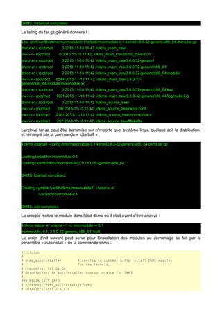 DKMS: mktarball completed.

Le listing du tar.gz généré donnera l :
$ tar -ztvf /var/lib/dkms/monmodule/0.1/tarball//monmodule-0.1-kernel3.8.0-32-generic-x86_64.dkms.tar.gz
drwxr-xr-x root/root
-rw-r--r-- root/root

0 2013-11-18 11:42 ./dkms_main_tree/
6 2013-11-18 11:42 ./dkms_main_tree/dkms_dbversion

drwxr-xr-x root/root

0 2013-11-18 11:42 ./dkms_main_tree/3.8.0-32-generic/

drwxr-xr-x root/root

0 2013-11-18 11:42 ./dkms_main_tree/3.8.0-32-generic/x86_64/

drwxr-xr-x root/root

0 2013-11-18 11:42 ./dkms_main_tree/3.8.0-32-generic/x86_64/module/

-rw-r--r-- root/root
8544 2013-11-18 11:42 ./dkms_main_tree/3.8.0-32generic/x86_64/module/monmodule.ko
drwxr-xr-x root/root
-rw-r--r-- root/root

0 2013-11-18 11:42 ./dkms_main_tree/3.8.0-32-generic/x86_64/log/
1901 2013-11-18 11:42 ./dkms_main_tree/3.8.0-32-generic/x86_64/log/make.log

drwxr-xr-x root/root

0 2013-11-18 11:42 ./dkms_source_tree/

-rw-r--r-- root/root

390 2013-11-18 11:42 ./dkms_source_tree/dkms.conf

-rw-r--r-- root/root

2361 2013-11-18 11:42 ./dkms_source_tree/monmodule.c

-rw-r--r-- root/root

207 2013-11-18 11:42 ./dkms_source_tree/Makefile

L'archive tar.gz peut être transmise sur n'importe quel système linux, quelque soit la distribution,
et réintégré par la commande « ldtarball » :
$ dkms ldtarball –config /tmp/monmodule-0.1-kernel3.8.0-32-generic-x86_64.dkms.tar.gz
Loading tarball for monmodule-0.1
Loading /var/lib/dkms/monmodule/0.1/3.8.0-32-generic/x86_64...
DKMS: ldtarball completed.
Creating symlink /var/lib/dkms/monmodule/0.1/source ->
/usr/src/monmodule-0.1
DKMS: add completed.

La recopie mettra le module dans l'état dkms où il était avant d'être archivé :
$ dkms status -k `uname -r` -m monmodule -v 0.1
monmodule, 0.1, 3.8.0-32-generic, x86_64: built

Le script d'init suivant peut servir pour l'installation des modules au démarrage se fait par le
paramétre « autoinstall » de la commande dkms :
#!/bin/sh
#
# dkms_autoinstaller
A service to automatically install DKMS modules
#
for new kernels.
# chkconfig: 345 04 04
# description: An autoinstaller bootup service for DKMS
#
### BEGIN INIT INFO
# Provides: dkms_autoinstaller dkms
# Default-Start: 2 3 4 5

 