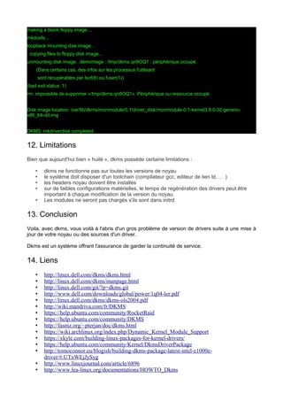 making a blank floppy image....
mkdosfs....
loopback mounting disk image...
copying files to floppy disk image...
unmounting disk image...démontage : /tmp/dkms.qn8OQ1 : périphérique occupé.
(Dans certains cas, des infos sur les processus l'utilisant
sont récupérables par lsof(8) ou fuser(1))
(bad exit status: 1)
rm: impossible de supprimer «/tmp/dkms.qn8OQ1»: Périphérique ou ressource occupé
Disk image location: /var/lib/dkms/monmodule/0.1/driver_disk/monmodule-0.1-kernel3.8.0-32-genericx86_64-dd.img
DKMS: mkdriverdisk completed.

12. Limitations
Bien que aujourd'hui bien « huilé », dkms possède certaine limitations :
•
•
•
•
•

dkms ne fonctionne pas sur toutes les versions de noyau
le système doit disposer d'un toolchain (compilateur gcc, editeur de lien ld, … )
les headers noyau doivent être installés
sur de faibles configurations matérielles, le temps de regénération des drivers peut être
important à chaque modification de la version du noyau.
Les modules ne seront pas chargés s'ils sont dans initrd

13. Conclusion
Voila, avec dkms, vous voilà à l'abris d'un gros problème de version de drivers suite à une mise à
jour de votre noyau ou des sources d'un driver.
Dkms est un système offrant l'assurance de garder la continuité de service.

14. Liens
•
•
•
•
•
•
•
•
•
•
•
•
•
•
•

http://linux.dell.com/dkms/dkms.html
http://linux.dell.com/dkms/manpage.html
http://linux.dell.com/git/?p=dkms.git
http://www.dell.com/downloads/global/power/1q04-ler.pdf
http://linux.dell.com/dkms/dkms-ols2004.pdf
http://wiki.mandriva.com/fr/DKMS
https://help.ubuntu.com/community/RocketRaid
https://help.ubuntu.com/community/DKMS
http://fasmz.org/~pterjan/doc/dkms.html
https://wiki.archlinux.org/index.php/Dynamic_Kernel_Module_Support
https://xkyle.com/building-linux-packages-for-kernel-drivers/
https://help.ubuntu.com/community/Kernel/DkmsDriverPackage
http://tomoconnor.eu/blogish/building-dkms-package-latest-intel-e1000edriver/#.UTxWEjJySyg
http://www.linuxjournal.com/article/6896
http://www.lea-linux.org/documentations/HOWTO_Dkms

 