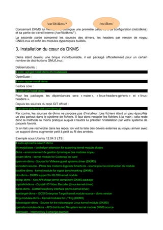 /var/lib/dkms/*

/etc/dkms/

Concernant DKMS lui même, on y distingue une première partie lié à sa configuration (/etc/dkms)
et sa partie de travail interne (/var/lib/dkms/*).
La seconde partie comprend les sources des drivers, les headers par version de noyau
GNU/Linux et enfin les modules dynamiques buildés.

3. Installation du cœur de DKMS
Dkms étant devenu une brique incontournable, il est packagé officiellement pour un certain
nombre de distributions GNU/Linux :
Debian/ubuntu :
$ sudo apt-get install dkms dh-modaliases

OpenSuse :
$ sudo zypper install dkms

Fedora core :
$ sudo yum install dkms

Pour les packages les dépendances sera « make », « linux-headers-generic » et « linuxheaders ».
Depuis les sources du repo GIT offciel :
$ git clone git://linux.dell.com/dkms.git

Par contre, les sources de dkms ne propose pas d'installeur. Les fichiers étant un peu éparpillés
un peu partout dans le système de fichiers. Il faut donc recopier les fichiers à la main ; cela reste
donc la méthode la moins pratique auquel il faudra lui préférer l'installation par votre système de
paquets favoris.
Si on fait une recherche dans les repos, on voit la liste des drivers externes au noyau arriver avec
un support dkms augmenter petit à petit au fil des années.
Exemple sous Ubuntu 12.04.3 LTS :
# sudo apt-cache search dkms
dh-modaliases - debhelper extension for scanning kernel module aliases
dkms - environnement de gestion dynamique des modules noyau
pvcam-dkms - kernel module for Coolsnap pci card
open-vm-dkms - Source for VMware guest systems driver (DKMS)
sl-modem-source - Pilote des modems logiciels SmartLink - source pour la construction du module
backfire-dkms - kernel module for signal benchmarking (DKMS)
blcr-dkms - DKMS support for BLCR kernel module
blktap-dkms - Xen API blktap kernel component DKMS package
crystalhd-dkms - Crystal HD Video Decoder (Linux kernel driver)
dahdi-dkms - DAHDI telephony interface (dkms kernel driver)
iscsitarget-dkms - iSCSI Enterprise Target kernel module source - dkms version
lttng-modules-dkms - Kernel modules for LTTng (DKMS)
ndiswrapper-dkms - Source for the ndiswrapper Linux kernel module (DKMS)
openafs-modules-dkms - AFS distributed filesystem kernel module DKMS source
openswan - Internet Key Exchange daemon

 