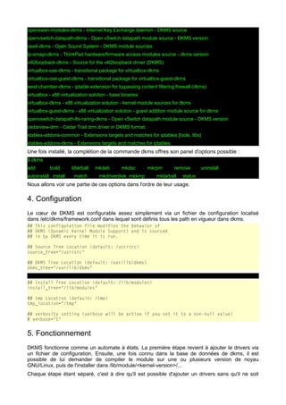 openswan-modules-dkms - Internet Key Exchange daemon - DKMS source
openvswitch-datapath-dkms - Open vSwitch datapath module source - DKMS version
oss4-dkms - Open Sound System - DKMS module sources
tp-smapi-dkms - ThinkPad hardware/firmware access modules source - dkms version
v4l2loopback-dkms - Source for the v4l2loopback driver (DKMS)
virtualbox-ose-dkms - transitional package for virtualbox-dkms
virtualbox-ose-guest-dkms - transitional package for virtualbox-guest-dkms
west-chamber-dkms - iptable extension for bypassing content filtering firewall (dkms)
virtualbox - x86 virtualization solution - base binaries
virtualbox-dkms - x86 virtualization solution - kernel module sources for dkms
virtualbox-guest-dkms - x86 virtualization solution - guest addition module source for dkms
openvswitch-datapath-lts-raring-dkms - Open vSwitch datapath module source - DKMS version
cedarview-drm - Cedar Trail drm driver in DKMS format.
xtables-addons-common - Extensions targets and matches for iptables [tools, libs]
xtables-addons-dkms - Extensions targets and matches for iptables

Une fois installé, la complétion de la commande dkms offres son panel d'options possible :
$ dkms
add

build

autoinstall install

ldtarball
match

mkdeb

mkdsc

mkrpm

mkdriverdisk mkkmp

remove

mktarball

uninstall

status

Nous allons voir une partie de ces options dans l'ordre de leur usage.

4. Configuration
Le cœur de DKMS est configurable assez simplement via un fichier de configuration localisé
dans /etc/dkms/framework.conf dans lequel sont définis tous les path en vigueur dans dkms.
## This configuration file modifies the behavior of
## DKMS (Dynamic Kernel Module Support) and is sourced
## in by DKMS every time it is run.
## Source Tree Location (default: /usr/src)
source_tree="/usr/src"
## DKMS Tree Location (default: /var/lib/dkms)
dkms_tree="/var/lib/dkms"
## Install Tree Location (default: /lib/modules)
install_tree="/lib/modules"
## tmp Location (default: /tmp)
tmp_location="/tmp"
## verbosity setting (verbose will be active if you set it to a non-null value)
# verbose="1"

5. Fonctionnement
DKMS fonctionne comme un automate à états. La première étape revient à ajouter le drivers via
un fichier de configuration. Ensuite, une fois connu dans la base de données de dkms, il est
possible de lui demander de compiler le module sur une ou plusieurs version de noyau
GNU/Linux, puis de l'installer dans /lib/module/<kernel-version>/...
Chaque étape étant séparé, c'est à dire qu'il est possible d'ajouter un drivers sans qu'il ne soit

 