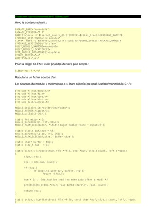 $ sudo vim /usr/src/monmodule-0.1/dkms.conf

Avec le contenu suivant :
PACKAGE_NAME="monmodule"
PACKAGE_VERSION="0.1"
MAKE[0]="make -C ${kernel_source_dir} SUBDIRS=${dkms_tree}/${PACKAGE_NAME}/$
{PACKAGE_VERSION}/build modules"
CLEAN=" make -C ${kernel_source_dir} SUBDIRS=${dkms_tree}/${PACKAGE_NAME}/$
{PACKAGE_VERSION}/build clean"
BUILT_MODULE_NAME[0]=monmodule
BUILT_MODULE_LOCATION[0]=.
DEST_MODULE_LOCATION[0]=/updates
REMAKE_INITRD="no"
AUTOINSTALL="yes"

Pour la target CLEAN, il est possible de faire plus simple :
CLEAN="rm -f *.*o"

Rajoutons un fichier source d'un
Les sources du module « monmodule.c » étant spécifié en local (/usr/src/monmodule-0.1/) :
#include
#include
#include
#include
#include

<linux/module.h>
<linux/fs.h>
<linux/cdev.h>
<linux/slab.h>
<asm/uaccess.h>

MODULE_DESCRIPTION("ex-drv-char-dkms");
MODULE_AUTHOR("tgayet");
MODULE_LICENSE("GPL");
static int major = 0;
module_param(major, int, 0660);
MODULE_PARM_DESC(major, "Static major number (none = dynamic)");
static size_t buf_size = 64;
module_param(buf_size, int, 0660);
MODULE_PARM_DESC(buf_size, "Buffer size");
static char* buffer = NULL;
static size_t num
= 0;
static ssize_t k_read(struct file *file, char *buf, size_t count, loff_t *ppos)
{
size_t real;
real = min(num, count);
if (real)
if (copy_to_user(buf, buffer, real))
return -EFAULT;
num = 0; /* Destructive read (no more data after a read) */
printk(KERN_DEBUG "char: read %d/%d charsn", real, count);
return real;
}
static ssize_t k_write(struct file *file, const char *buf, size_t count, loff_t *ppos)
{

 