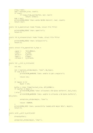 size_t real;
real = min(buf_size, count);
if (real)
if (copy_from_user(buffer, buf, real))
return -EFAULT;
num = real;
printk(KERN_DEBUG "char: wrote %d/%d charsn", real, count);
return real;
}
static int k_open(struct inode *inode, struct file *file)
{
printk(KERN_DEBUG "char: open()n");
return 0;
}
static int k_release(struct inode *inode, struct file *file)
{
printk(KERN_DEBUG "char: release()n");
return 0;
}
static struct file_operations k_fops =
{
.owner =
THIS_MODULE,
.read =
k_read,
.write =
k_write,
.open =
k_open,
.release =
k_release,
};
static int __init k_init(void)
{
int ret;
ret = register_chrdev(major, "char", &k_fops);
if (ret < 0) {
printk(KERN_WARNING "char: unable to get a majorn");
return ret;
}
if (major == 0)
major = ret;
buffer = (char *)kmalloc(buf_size, GFP_KERNEL);
if (buffer != NULL) {
printk(KERN_DEBUG "char: allocated a %d bytes buffern", buf_size);
} else {
printk(KERN_WARNING "char: unable to allocate a %d bytes buffern",
buf_size);
unregister_chrdev(major, "char");
return -ENOMEM;
}
printk(KERN_INFO "char: successfully loaded with major %dn", major);
return 0;
}
static void __exit k_exit(void)
{
kfree(buffer);
unregister_chrdev(major, "char");

 