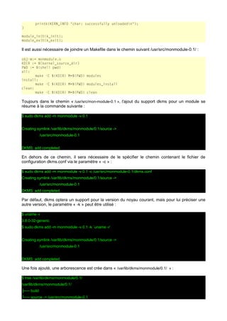 printk(KERN_INFO "char: successfully unloadedn");
}
module_init(k_init);
module_exit(k_exit);

Il est aussi nécessaire de joindre un Makefile dans le chemin suivant /usr/src/monmodule-0.1/ :
obj-m:= monmodule.o
KDIR := ${kernel_source_dir}
PWD := $(shell pwd)
all:
make -C $(KDIR) M=$(PWD) modules
install:
make -C $(KDIR) M=$(PWD) modules_install
clean:
make -C $(KDIR) M=$(PWD) clean

Toujours dans le chemin « /usr/src/mon-module-0.1 », l'ajout du support dkms pour un module se
résume à la commande suivante :
$ sudo dkms add -m monmodule -v 0.1
Creating symlink /var/lib/dkms/monmodule/0.1/source ->
/usr/src/monmodule-0.1
DKMS: add completed.

En dehors de ce chemin, il sera nécessaire de le spécifier le chemin contenant le fichier de
configuration dkms.conf via le paramètre « -c » :
$ sudo dkms add -m monmodule -v 0.1 -c /usr/src/monmodule-0.1/dkms.conf
Creating symlink /var/lib/dkms/monmodule/0.1/source ->
/usr/src/monmodule-0.1
DKMS: add completed.

Par défaut, dkms optera un support pour la version du noyau courant, mais pour lui préciser une
autre version, le paramètre « -k » peut être utilisé :
$ uname -r
3.8.0-32-generic
$ sudo dkms add -m monmodule -v 0.1 -k `uname -r`
Creating symlink /var/lib/dkms/monmodule/0.1/source ->
/usr/src/monmodule-0.1
DKMS: add completed.

Une fois ajouté, une arborescence est crée dans « /var/lib/dkms/monmodule/0.1/ » :
$ tree /var/lib/dkms/monmodule/0.1/
/var/lib/dkms/monmodule/0.1/
├── build
└── source -> /usr/src/monmodule-0.1

 