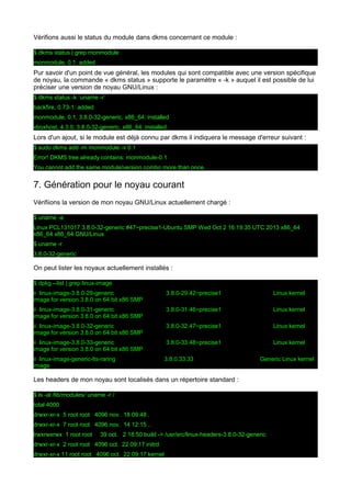 Vérifions aussi le status du module dans dkms concernant ce module :
$ dkms status | grep monmodule
monmodule, 0.1: added

Pur savoir d'un point de vue général, les modules qui sont compatible avec une version spécifique
de noyau, la commande « dkms status » supporte le paramètre « -k » auquel il est possible de lui
préciser une version de noyau GNU/Linux :
$ dkms status -k `uname -r`
backfire, 0.73-1: added
monmodule, 0.1, 3.8.0-32-generic, x86_64: installed
vboxhost, 4.3.0, 3.8.0-32-generic, x86_64: installed

Lors d'un ajout, si le module est déjà connu par dkms il indiquera le message d'erreur suivant :
$ sudo dkms add -m monmodule -v 0.1
Error! DKMS tree already contains: monmodule-0.1
You cannot add the same module/version combo more than once.

7. Génération pour le noyau courant
Vérifiions la version de mon noyau GNU/Linux actuellement chargé :
$ uname -a
Linux PCL131017 3.8.0-32-generic #47~precise1-Ubuntu SMP Wed Oct 2 16:19:35 UTC 2013 x86_64
x86_64 x86_64 GNU/Linux
$ uname -r
3.8.0-32-generic

On peut lister les noyaux actuellement installés :
$ dpkg --list | grep linux-image
ii linux-image-3.8.0-29-generic
image for version 3.8.0 on 64 bit x86 SMP

3.8.0-29.42~precise1

Linux kernel

ii linux-image-3.8.0-31-generic
image for version 3.8.0 on 64 bit x86 SMP

3.8.0-31.46~precise1

Linux kernel

ii linux-image-3.8.0-32-generic
image for version 3.8.0 on 64 bit x86 SMP

3.8.0-32.47~precise1

Linux kernel

ii linux-image-3.8.0-33-generic
image for version 3.8.0 on 64 bit x86 SMP

3.8.0-33.48~precise1

Linux kernel

ii linux-image-generic-lts-raring
image

3.8.0.33.33

Generic Linux kernel

Les headers de mon noyau sont localisés dans un répertoire standard :
$ ls -al /lib/modules/`uname -r`/
total 4000
drwxr-xr-x 5 root root 4096 nov. 18 09:48 .
drwxr-xr-x 7 root root 4096 nov. 14 12:15 ..
lrwxrwxrwx 1 root root

39 oct. 2 18:50 build -> /usr/src/linux-headers-3.8.0-32-generic

drwxr-xr-x 2 root root 4096 oct. 22 09:17 initrd
drwxr-xr-x 11 root root 4096 oct. 22 09:17 kernel

 