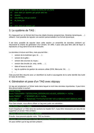 .rel.dyn .rel.plt .init .plt .text .fini .rodata .eh_frame_hdr .eh_frame
03 .ctors .dtors .jcr .dynamic .got .got.plt .data .bss
04 .dynamic
05 .note.ABI-tag .note.gnu.build-id
06 .eh_frame_hdr
07
08 .ctors .dtors .jcr .dynamic .got
3. Le système de TAG :
En s'appuyant sur ce format dont tous les objets binaires (programmes, librairies dynamiques, …)
utilisent, il est possible de rajouter une section personnalisée à ce format dynamique.
Il est donc possible de rajouter dans cette section un ensemble de données cohérent qui
résumerait la chaîne de génération d'un binaire. En effet, il peut cela peut être utile de façon a
reproduire un bug dans le but de le résoudre.
Le données à inclure sont libre, mais pourrait être :
• version de la toolchain (gcc, ld, … ) ;
• version de la glibc ;
• version des sources du noyau ;
• version des binutils (ar, strip, ranlib, … ) ;
• date et heure du build ;
• tag du système de gestion de versions utilisé (SVN, Mercurial, Git, … ) ;
• ...
Cela pourrait être résumé avec un identifiant du build si sauvegarde de la carte identité des build
en base de données ;
4. Génération et pose d'un TAG avec objcopy
Un tag est simplement un fichier texte dans lequel on écrit des données importantes. Il peut donc
être personnalisé à souhait :
$ touch ./myTag
$ echo "TOOLCHAIN = " $(TOOLCHAIN_VERSION) GCC v$ (GCC_VERSION) >> ./myTag
$ echo "TARGET = " $(TARGET_ID) >> ./myTag
$ echo "BUILT = " $(shell date +"%Y/%m/%d %H:%M: %S") on $(BUILD_HOST) $(BUILD_KIND)
>> ./myTag
Pour faire simple, nous allons utiliser un tag avec juste une salutation :
echo "bonjour Thierry" > ./mytag
Avant d'appliquer un TAG dans les sections du header ELF, il peut être nécessaire par sécurité de
supprimer un ancien TAG similaire :
$ objcopy --remove-section MYTAG ./myBinElf
Ensuite, nous pouvons ajouter notre TAG au binaire :
$ objcopy --add-section MYTAG=./myTag --set-section-flags MYTAG=contents ./myBinElf
On peut vérifier que le tag est bien présent :
 