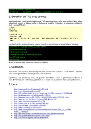 $ readelf -all ./myBinElf | grep MYTAG
[27] MYTAG PROGBITS 00000000 00104a 000010 00 W 0 0 1
5. Extraction du TAG avec objcopy
Maintenant nous avons besoin d'extraire ce TAG pour pouvoir connaître sont contenu. Nous allons
utilise l'outil objcopy et dd pour ce faire. De façon, à simplifier l'extraction, je propose un petit script
shell « extractTAG.sh » :
IN_F=$1
OUT_F=$2
SECTION=$3
objdump -h $IN_F |
grep $SECTION |
awk '{print "dd if='$IN_F' of='$OUT_F' bs=1 count=$[0x" $3 "] skip=$[0x" $6 "]"}' |
bash
Une fois le script rendu exécutable avec un chmod +x, son utilisant se fait de la façon suivante :
./extractTAG.sh ./myBinElf MYTAG_dump.txt MYTAG
16+0 enregistrements lus
16+0 enregistrements écrits
16 octets (16 B) copiés, 4,2532e-05 s, 376 kB/s
$ cat ./MYTAG_dump.txt
bonjour Thierry
Nous retrouvons donc bien notre salutation d'origine.
6. Conclusion
Nous avons vu la façon de poser un tag dans dans une nouvelle section ELF d'un binaire. De même,
nous avons également vu comme procédé à son extraction.
Généralisé, à un système de build, cela pourrait permettre de suivre la génération d'un binaire et
aussi de remonté aux contexte de génération en se basant sur les données inclus dans cette section.
7. Liens
• http://manpagesfr.free.fr/man/man5/elf.5.html
• http://pwet.fr/man/linux/formats/elf
• http://elftoolchain.sourceforge.net/for-review/libelf-by-example-20100111.pdf
• http://developers.sun.com/solaris/articles/elf.html
• http://docs.oracle.com/cd/E19082-01/819-0690/chapter6-43405/index.html
• http://www.skyfree.org/linux/references/ELF_Format.pdf
• http://www.linuxjournal.com/article/1059
• http://unixhelp.ed.ac.uk/CGI/man-cgi?objcopy+1
• http://mylinuxbook.com/readelf-command/
• http://www.bottomupcs.com/elf.html
• http://www.ensta-paristech.fr/~diam/dev/online/elf-howto-1996_07_14/ELF-
HOWTO.html#toc
• http://fr.slideshare.net/varunmahajan06/gnu-linux-programstructure
• http://linuxgazette.berlios.de/issue84/hawk.html
• http://asm.sourceforge.net/articles/startup.html
 